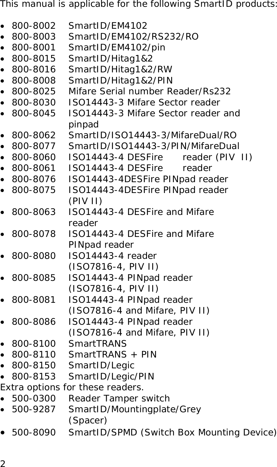 This manual is applicable for the following SmartID products:  &bull;  800-8002    SmartID/EM4102 &bull;  800-8003 SmartID/EM4102/RS232/RO &bull;  800-8001    SmartID/EM4102/pin &bull;  800-8015    SmartID/Hitag1&amp;2 &bull;  800-8016    SmartID/Hitag1&amp;2/RW  &bull;  800-8008 SmartID/Hitag1&amp;2/PIN &bull;  800-8025    Mifare Serial number Reader/Rs232 &bull;  800-8030    ISO14443-3 Mifare Sector reader &bull;  800-8045    ISO14443-3 Mifare Sector reader and  pinpad  &bull;  800-8062 SmartID/ISO14443-3/MifareDual/RO &bull;  800-8077 SmartID/ISO14443-3/PIN/MifareDual &bull;  800-8060    ISO14443-4 DESFire   reader (PIV  II) &bull;  800-8061 ISO14443-4 DESFire   reader &bull;  800-8076 ISO14443-4DESFire PINpad reader &bull;  800-8075    ISO14443-4DESFire PINpad reader (PIV II) &bull;  800-8063  ISO14443-4 DESFire and Mifare reader &bull;  800-8078  ISO14443-4 DESFire and Mifare PINpad reader &bull;  800-8080 ISO14443-4 reader  (ISO7816-4, PIV II) &bull;  800-8085  ISO14443-4 PINpad reader  (ISO7816-4, PIV II) &bull;  800-8081  ISO14443-4 PINpad reader  (ISO7816-4 and Mifare, PIV II) &bull;  800-8086  ISO14443-4 PINpad reader  (ISO7816-4 and Mifare, PIV II) &bull;  800-8100 SmartTRANS &bull;  800-8110 SmartTRANS + PIN  &bull;  800-8150 SmartID/Legic  &bull;  800-8153 SmartID/Legic/PIN Extra options for these readers.  &bull;  500-0300   Reader Tamper switch &bull;  500-9287    SmartID/Mountingplate/Grey               (Spacer) &bull;  500-8090  SmartID/SPMD (Switch Box Mounting Device)  2