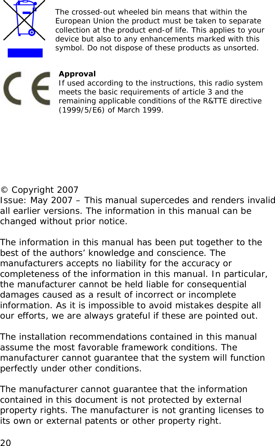   The crossed-out wheeled bin means that within the European Union the product must be taken to separate collection at the product end-of life. This applies to your device but also to any enhancements marked with this symbol. Do not dispose of these products as unsorted.    20Approval If used according to the instructions, this radio system meets the basic requirements of article 3 and the remaining applicable conditions of the R&amp;TTE directive (1999/5/E6) of March 1999.        &copy; Copyright 2007 Issue: May 2007 &ndash; This manual supercedes and renders invalid all earlier versions. The information in this manual can be changed without prior notice.  The information in this manual has been put together to the best of the authors&rsquo; knowledge and conscience. The manufacturers accepts no liability for the accuracy or completeness of the information in this manual. In particular, the manufacturer cannot be held liable for consequential damages caused as a result of incorrect or incomplete information. As it is impossible to avoid mistakes despite all our efforts, we are always grateful if these are pointed out.  The installation recommendations contained in this manual assume the most favorable framework conditions. The manufacturer cannot guarantee that the system will function perfectly under other conditions.  The manufacturer cannot guarantee that the information contained in this document is not protected by external property rights. The manufacturer is not granting licenses to its own or external patents or other property right. 