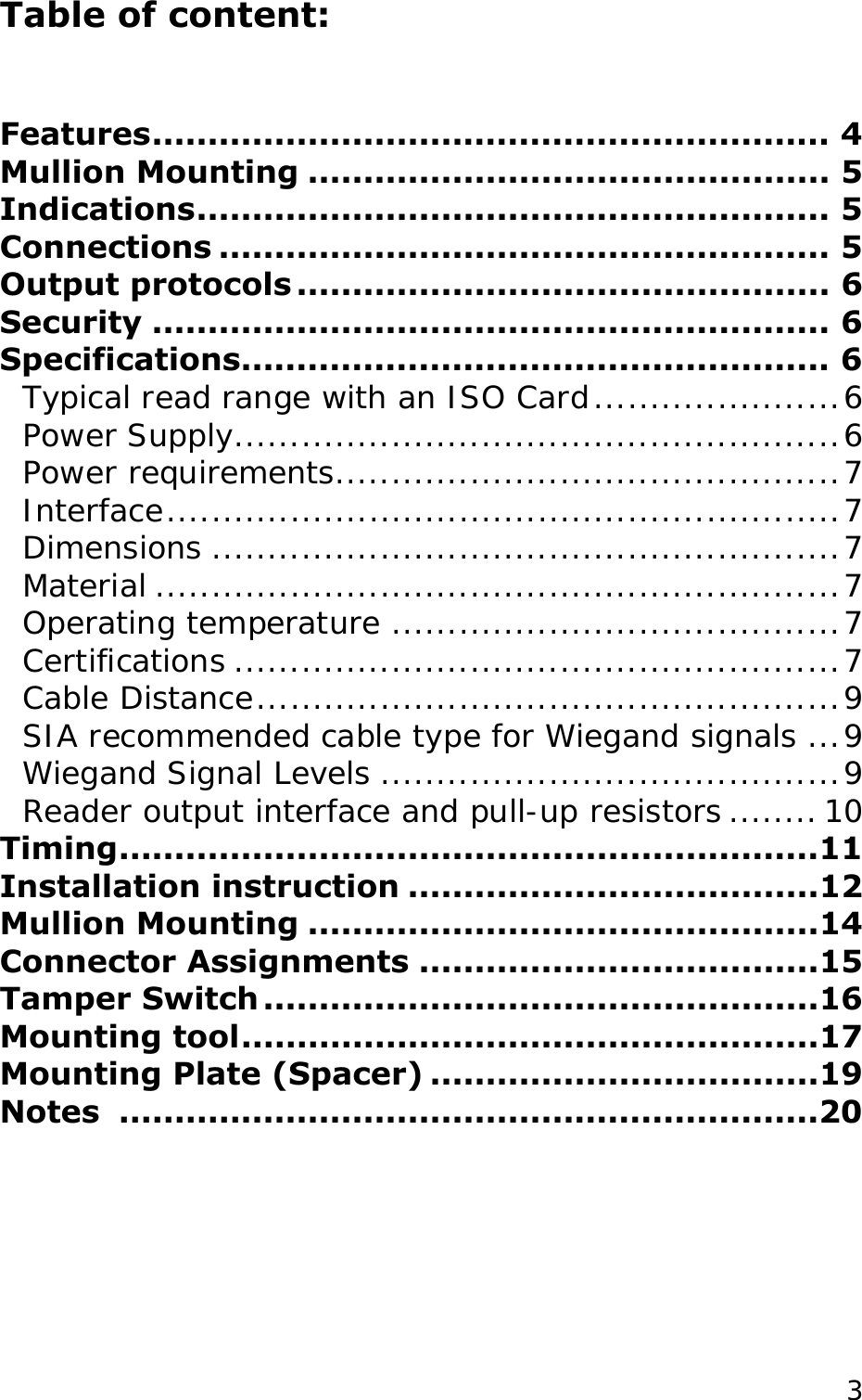 Table of content:   Features............................................................. 4 Mullion Mounting ............................................... 5 Indications......................................................... 5 Connections ....................................................... 5 Output protocols ................................................ 6 Security ............................................................. 6 Specifications..................................................... 6 Typical read range with an ISO Card......................6 Power Supply......................................................6 Power requirements.............................................7 Interface............................................................7 Dimensions ........................................................7 Material .............................................................7 Operating temperature ........................................7 Certifications ......................................................7 Cable Distance....................................................9 SIA recommended cable type for Wiegand signals ...9 Wiegand Signal Levels .........................................9 Reader output interface and pull-up resistors ........10 Timing...............................................................11 Installation instruction .....................................12 Mullion Mounting ..............................................14 Connector Assignments ....................................15 Tamper Switch ..................................................16 Mounting tool....................................................17 Mounting Plate (Spacer) ...................................19 Notes ...............................................................20  3