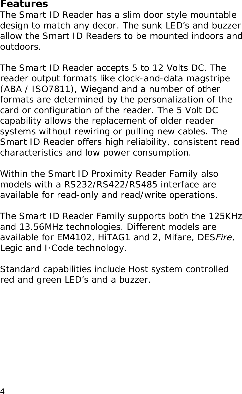 Features The Smart ID Reader has a slim door style mountable design to match any decor. The sunk LED&rsquo;s and buzzer allow the Smart ID Readers to be mounted indoors and outdoors.   The Smart ID Reader accepts 5 to 12 Volts DC. The  reader output formats like clock-and-data magstripe (ABA / ISO7811), Wiegand and a number of other formats are determined by the personalization of the card or configuration of the reader. The 5 Volt DC capability allows the replacement of older reader systems without rewiring or pulling new cables. The Smart ID Reader offers high reliability, consistent read characteristics and low power consumption.   Within the Smart ID Proximity Reader Family also models with a RS232/RS422/RS485 interface are available for read-only and read/write operations.   The Smart ID Reader Family supports both the 125KHz and 13.56MHz technologies. Different models are available for EM4102, HiTAG1 and 2, Mifare, DESFire, Legic and I&middot;Code technology.   Standard capabilities include Host system controlled red and green LED&rsquo;s and a buzzer.    4