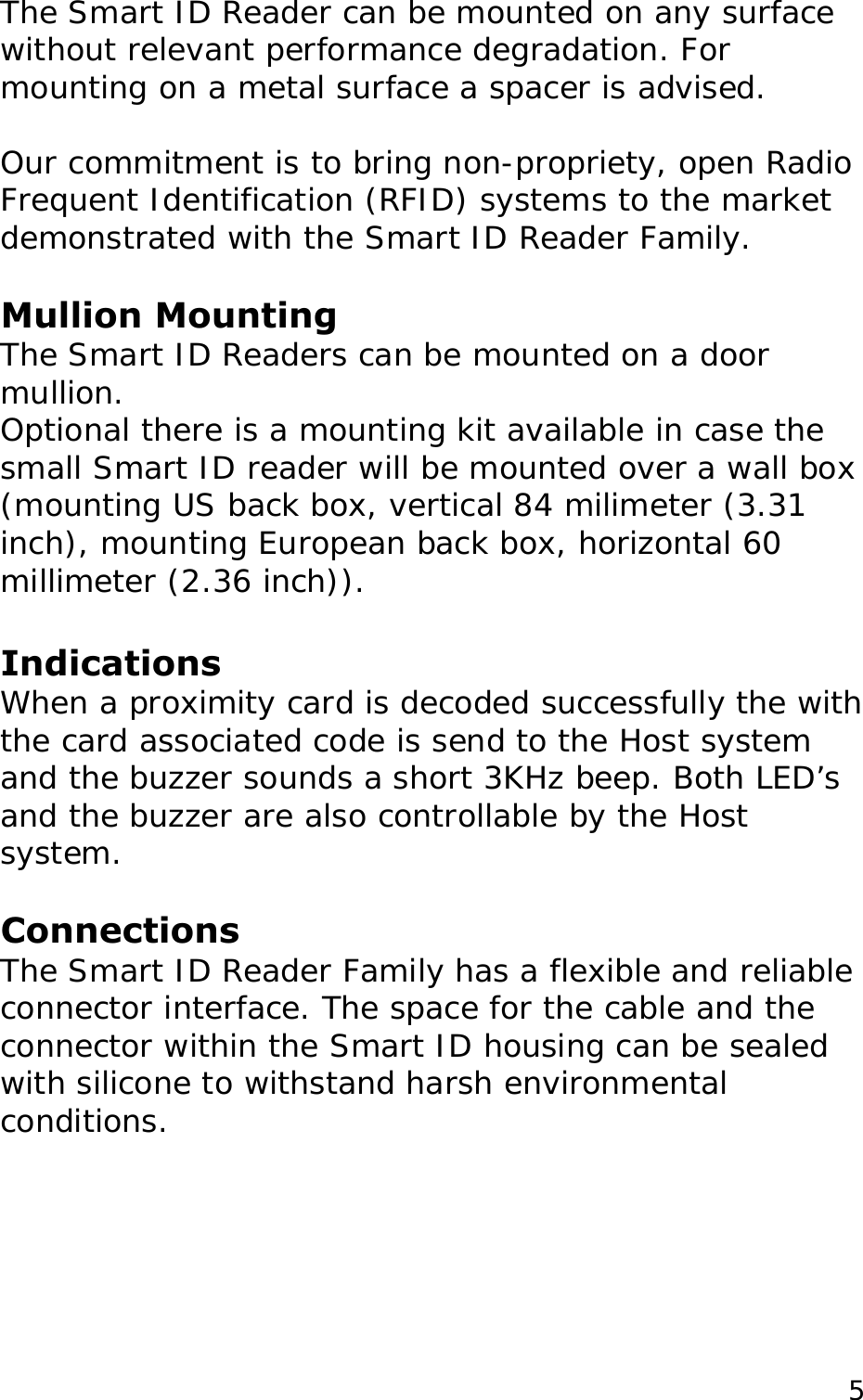 The Smart ID Reader can be mounted on any surface without relevant performance degradation. For mounting on a metal surface a spacer is advised.  Our commitment is to bring non-propriety, open Radio Frequent Identification (RFID) systems to the market demonstrated with the Smart ID Reader Family.   Mullion Mounting The Smart ID Readers can be mounted on a door mullion.  Optional there is a mounting kit available in case the small Smart ID reader will be mounted over a wall box   (mounting US back box, vertical 84 milimeter (3.31 inch), mounting European back box, horizontal 60 millimeter (2.36 inch)).  Indications When a proximity card is decoded successfully the with the card associated code is send to the Host system  and the buzzer sounds a short 3KHz beep. Both LED&rsquo;s and the buzzer are also controllable by the Host system.  Connections The Smart ID Reader Family has a flexible and reliable connector interface. The space for the cable and the connector within the Smart ID housing can be sealed with silicone to withstand harsh environmental conditions.   5