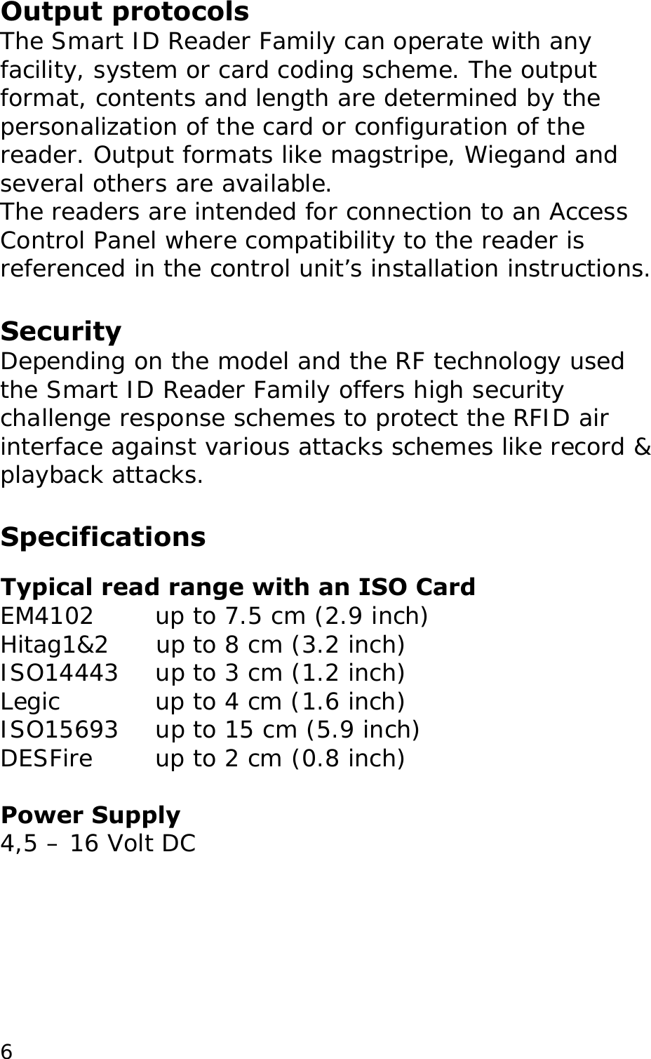 Output protocols The Smart ID Reader Family can operate with any facility, system or card coding scheme. The output format, contents and length are determined by the personalization of the card or configuration of the reader. Output formats like magstripe, Wiegand and several others are available.  The readers are intended for connection to an Access Control Panel where compatibility to the reader is referenced in the control unit&rsquo;s installation instructions.  Security Depending on the model and the RF technology used the Smart ID Reader Family offers high security challenge response schemes to protect the RFID air interface against various attacks schemes like record &amp; playback attacks.   Specifications  Typical read range with an ISO Card EM4102   up to 7.5 cm (2.9 inch)  Hitag1&amp;2      up to 8 cm (3.2 inch) ISO14443    up to 3 cm (1.2 inch)  Legic    up to 4 cm (1.6 inch)  ISO15693    up to 15 cm (5.9 inch)  DESFire    up to 2 cm (0.8 inch)   Power Supply 4,5 &ndash; 16 Volt DC   6