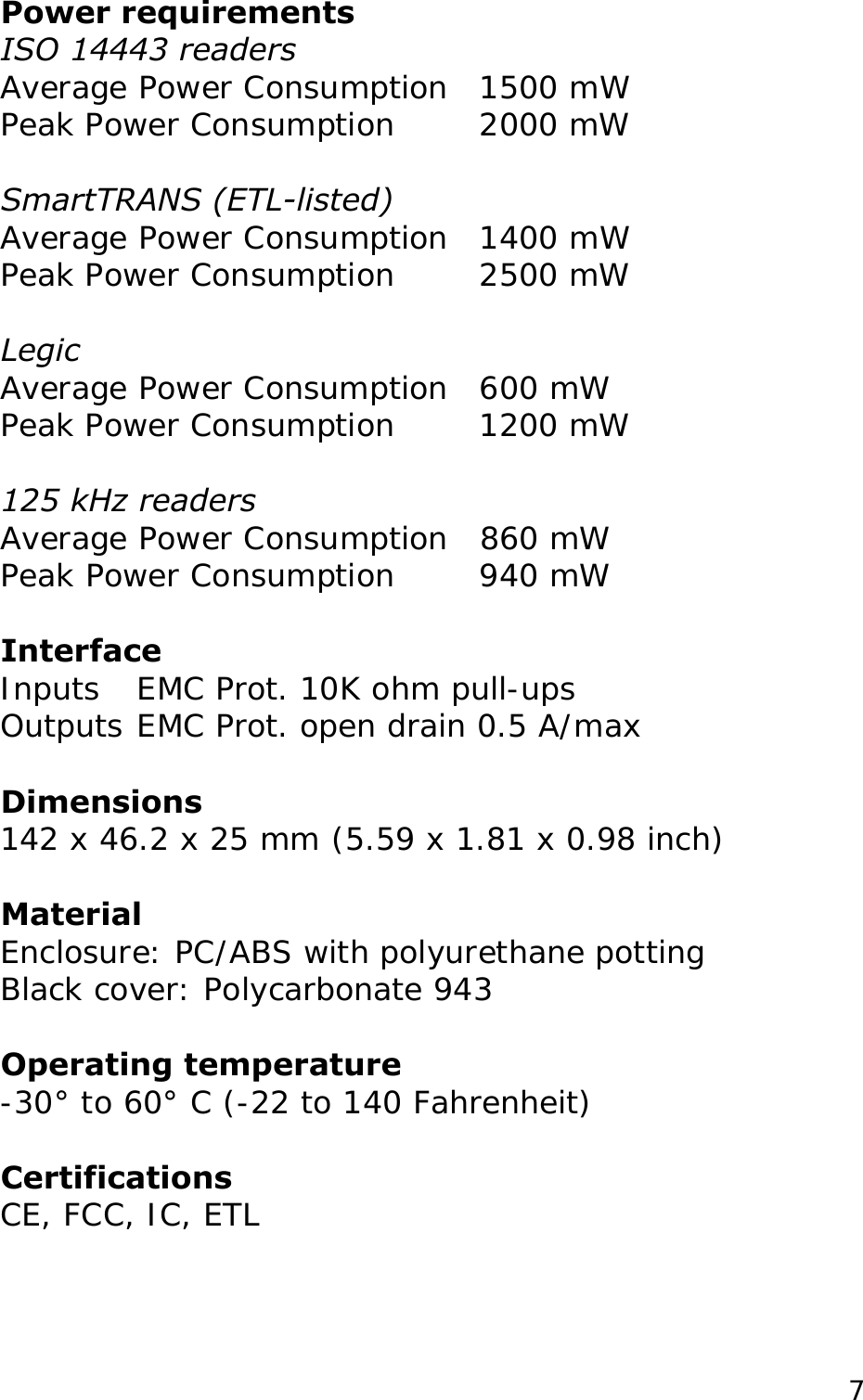 Power requirements ISO 14443 readers Average Power Consumption  1500 mW Peak Power Consumption   2000 mW  SmartTRANS (ETL-listed) Average Power Consumption  1400 mW Peak Power Consumption   2500 mW  Legic Average Power Consumption  600 mW Peak Power Consumption   1200 mW  125 kHz readers  Average Power Consumption  860 mW Peak Power Consumption   940 mW  Interface Inputs  EMC Prot. 10K ohm pull-ups  Outputs EMC Prot. open drain 0.5 A/max  Dimensions 142 x 46.2 x 25 mm (5.59 x 1.81 x 0.98 inch)  Material Enclosure: PC/ABS with polyurethane potting  Operating temperature -30&deg; to 60&deg; C (-22 to 140 Fahrenheit)   Certifications CE, FCC, IC, ETL  Black cover: Polycarbonate 943   7
