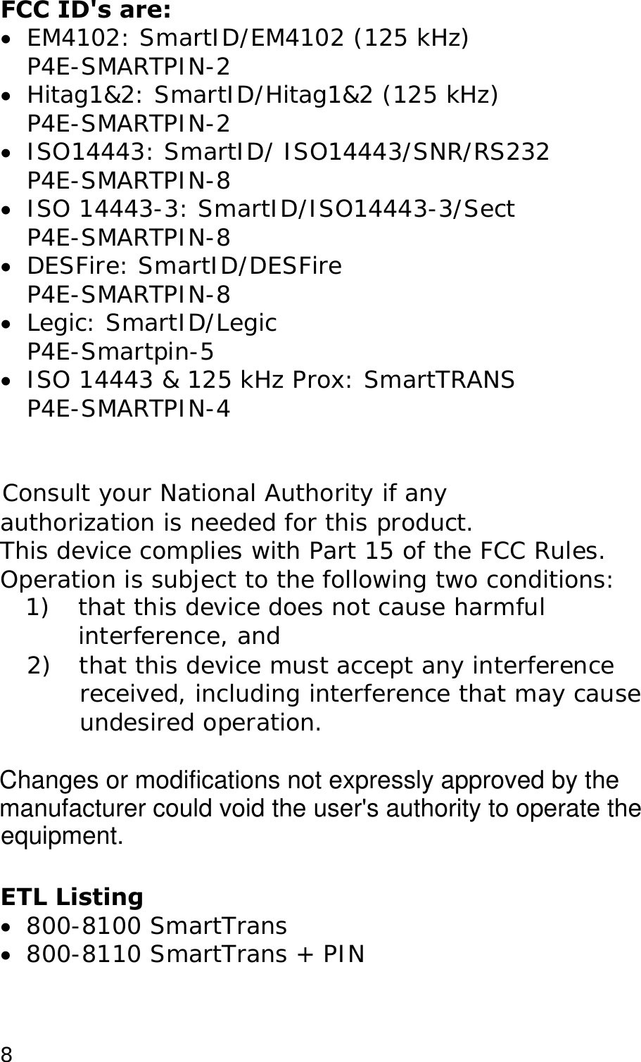 FCC ID's are: &bull;  EM4102: SmartID/EM4102 (125 kHz) P4E-SMARTPIN-2 &bull;  Hitag1&amp;2: SmartID/Hitag1&amp;2 (125 kHz) P4E-SMARTPIN-2 &bull;  ISO14443: SmartID/ ISO14443/SNR/RS232 P4E-SMARTPIN-8 &bull;  ISO 14443-3: SmartID/ISO14443-3/Sect P4E-SMARTPIN-8 &bull;  DESFire: SmartID/DESFire P4E-SMARTPIN-8 &bull;  Legic: SmartID/Legic P4E-Smartpin-5 &bull;  ISO 14443 &amp; 125 kHz Prox: SmartTRANS P4E-SMARTPIN-4   Consult your National Authority if any  authorization is needed for this product. This device complies with Part 15 of the FCC Rules. Operation is subject to the following two conditions: 1)  that this device does not cause harmful interference, and 2)  that this device must accept any interference received, including interference that may cause undesired operation.   ETL Listing &bull;  800-8100 SmartTrans &bull;  800-8110 SmartTrans + PIN   8Changes or modifications not expressly approved by the manufacturer could void the user's authority to operate the  equipment. 