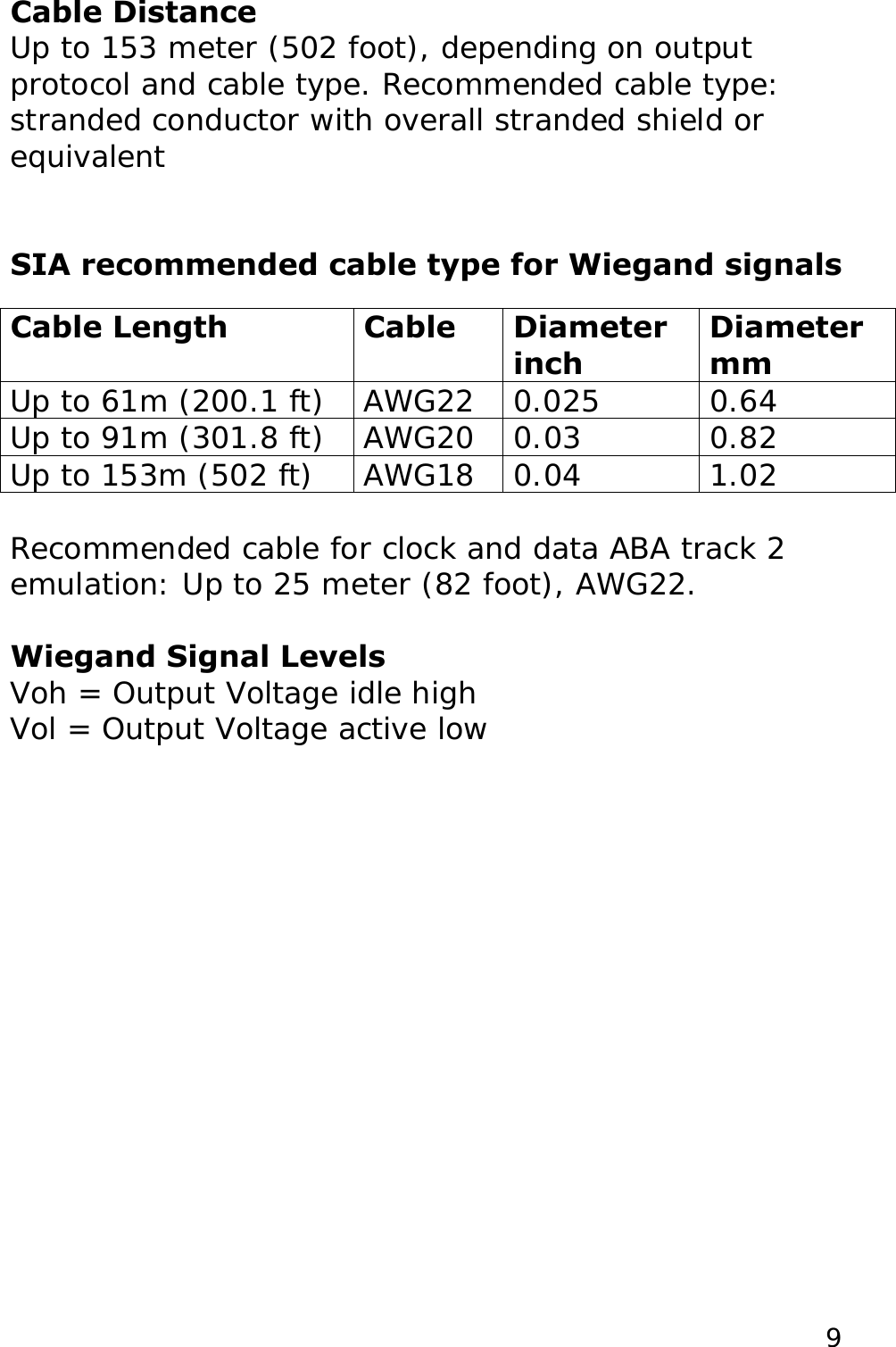 Cable Distance Up to 153 meter (502 foot), depending on output protocol and cable type. Recommended cable type: stranded conductor with overall stranded shield or equivalent   SIA recommended cable type for Wiegand signals  Cable Length  Cable  Diameter inch Diameter mm Up to 61m (200.1 ft)  AWG22  0.025  0.64 Up to 91m (301.8 ft)  AWG20  0.03  0.82 Up to 153m (502 ft)  AWG18  0.04  1.02  Recommended cable for clock and data ABA track 2 emulation: Up to 25 meter (82 foot), AWG22.  Voh = Output Voltage idle high Vol = Output Voltage active low  Wiegand Signal Levels  9