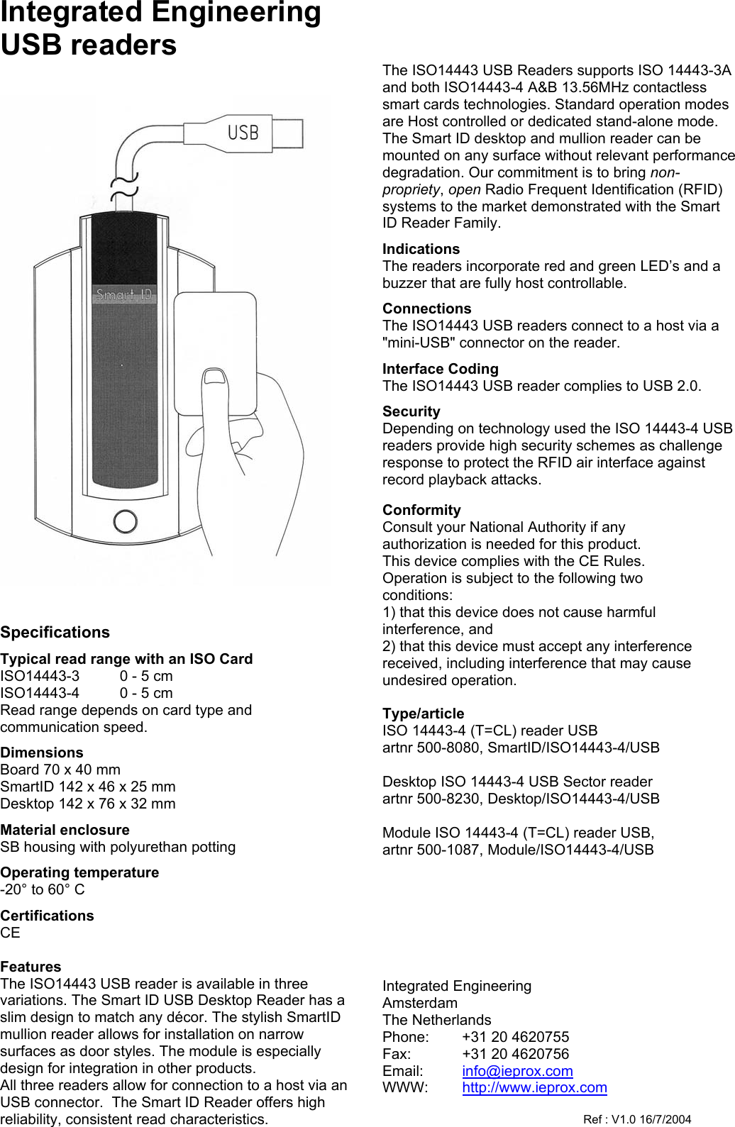 Integrated Engineering USB readers      Specifications Typical read range with an ISO Card ISO14443-3     0 - 5 cm ISO14443-4    0 - 5 cm  Read range depends on card type and communication speed. Dimensions Board 70 x 40 mm SmartID 142 x 46 x 25 mm Desktop 142 x 76 x 32 mm Material enclosure SB housing with polyurethan potting Operating temperature -20&deg; to 60&deg; C Certifications CE  Features The ISO14443 USB reader is available in three variations. The Smart ID USB Desktop Reader has a slim design to match any d&eacute;cor. The stylish SmartID mullion reader allows for installation on narrow surfaces as door styles. The module is especially design for integration in other products.  All three readers allow for connection to a host via an USB connector.  The Smart ID Reader offers high reliability, consistent read characteristics.      The ISO14443 USB Readers supports ISO 14443-3A and both ISO14443-4 A&amp;B 13.56MHz contactless smart cards technologies. Standard operation modes are Host controlled or dedicated stand-alone mode. The Smart ID desktop and mullion reader can be mounted on any surface without relevant performance degradation. Our commitment is to bring non-propriety, open Radio Frequent Identification (RFID) systems to the market demonstrated with the Smart ID Reader Family. Indications The readers incorporate red and green LED&rsquo;s and a buzzer that are fully host controllable. Connections The ISO14443 USB readers connect to a host via a "mini-USB" connector on the reader. Interface Coding The ISO14443 USB reader complies to USB 2.0. Security Depending on technology used the ISO 14443-4 USB readers provide high security schemes as challenge response to protect the RFID air interface against record playback attacks.  Conformity Consult your National Authority if any  authorization is needed for this product. This device complies with the CE Rules. Operation is subject to the following two conditions: 1) that this device does not cause harmful interference, and 2) that this device must accept any interference received, including interference that may cause undesired operation.  Type/article ISO 14443-4 (T=CL) reader USB artnr 500-8080, SmartID/ISO14443-4/USB   Desktop ISO 14443-4 USB Sector reader artnr 500-8230, Desktop/ISO14443-4/USB   Module ISO 14443-4 (T=CL) reader USB,       artnr 500-1087, Module/ISO14443-4/USB         Integrated Engineering Amsterdam The Netherlands Phone:  +31 20 4620755 Fax:  +31 20 4620756 Email:  info@ieprox.com WWW:  http://www.ieprox.com      Ref : V1.0 16/7/2004 