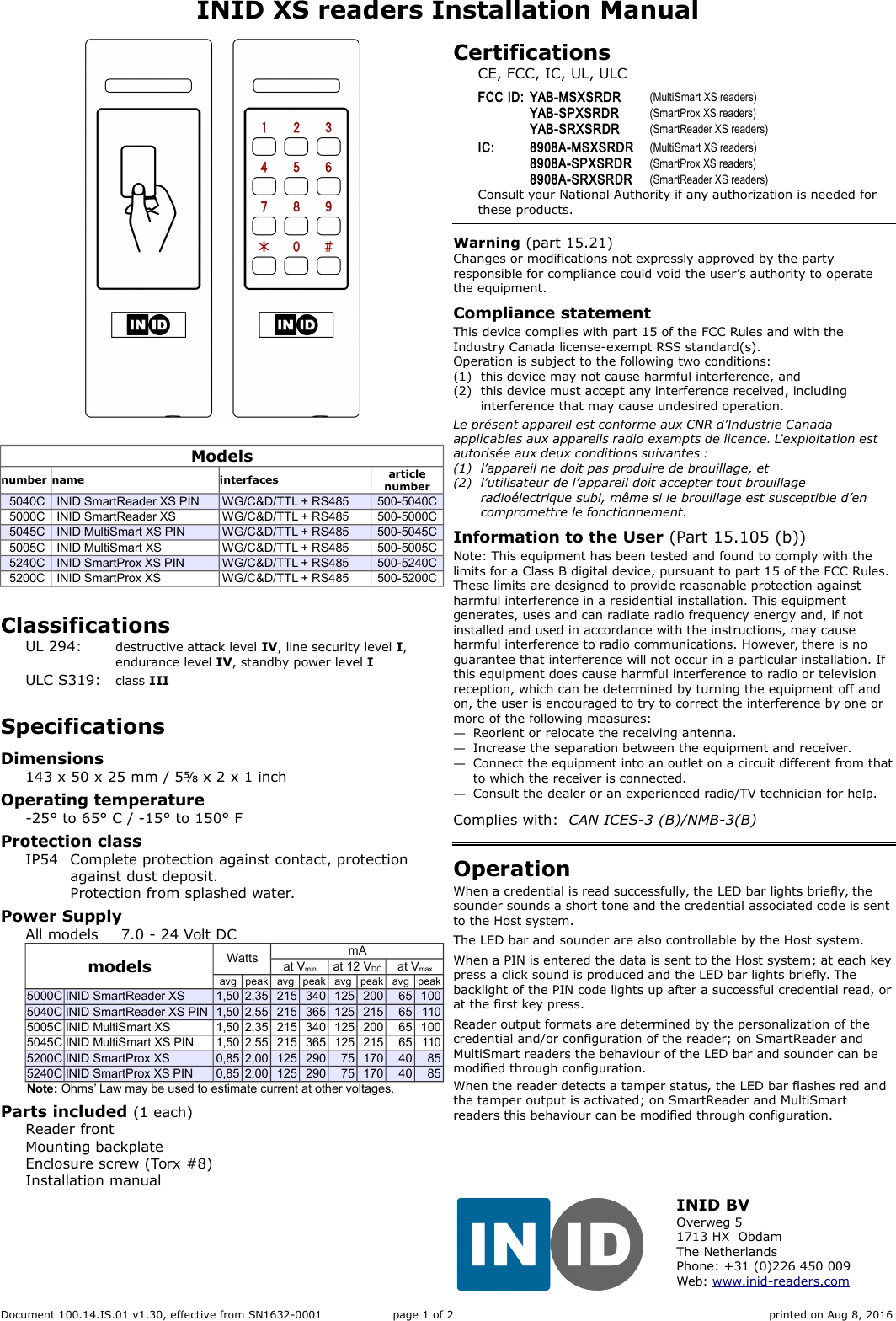 INID XS readers Installation ManualModelsnumber name interfaces articlenumber5040C INID SmartReader XS PIN WG/C&amp;D/TTL + RS485 500-5040C5000C INID SmartReader XS WG/C&amp;D/TTL + RS485 500-5000C5045C INID MultiSmart XS PIN WG/C&amp;D/TTL + RS485 500-5045C5005C INID MultiSmart XS WG/C&amp;D/TTL + RS485 500-5005C5240C INID SmartProx XS PIN WG/C&amp;D/TTL + RS485 500-5240C5200C INID SmartProx XS WG/C&amp;D/TTL + RS485 500-5200CClassificationsUL 294: destructive attack level IV, line security level I,endurance level IV, standby power level IULC S319: class IIISpecificationsDimensions143 x 50 x 25 mm / 5⅝ x 2 x 1 inchOperating temperature-25&deg; to 65&deg; C / -15&deg; to 150&deg; FProtection classIP54 Complete protection against contact, protection against dust deposit.Protection from splashed water.Power Supply All models 7.0 - 24 Volt DCmodels Watts mAat Vmin at 12 VDC at Vmaxavg peak avg peak avg peak avg peak5000C INID SmartReader XS 1,50 2,35 215 340 125 200 65 1005040C INID SmartReader XS PIN 1,50 2,55 215 365 125 215 65 1105005C INID MultiSmart XS 1,50 2,35 215 340 125 200 65 1005045C INID MultiSmart XS PIN 1,50 2,55 215 365 125 215 65 1105200C INID SmartProx XS 0,85 2,00 125 290 75 170 40 855240C INID SmartProx XS PIN 0,85 2,00 125 290 75 170 40 85Note: Ohms&rsquo; Law may be used to estimate current at other voltages.Parts included (1 each)Reader frontMounting backplateEnclosure screw (Torx #8)Installation manualCertificationsCE, FCC, IC, UL, ULCFCC ID: YAB-MSXSRDR (MultiSmart XS readers)YAB-SPXSRDR (SmartProx XS readers)YAB-SRXSRDR (SmartReader XS readers)IC: 8908A-MSXSRDR (MultiSmart XS readers)8908A-SPXSRDR (SmartProx XS readers)8908A-SRXSRDR (SmartReader XS readers)Consult your National Authority if any authorization is needed for these products.Warning (part 15.21)Changes or modifications not expressly approved by the party responsible for compliance could void the user&rsquo;s authority to operate the equipment.Compliance statementThis device complies with part 15 of the FCC Rules and with the Industry Canada license-exempt RSS standard(s).Operation is subject to the following two conditions:(1) this device may not cause harmful interference, and(2) this device must accept any interference received, including interference that may cause undesired operation.Le pr&eacute;sent appareil est conforme aux CNR d&rsquo;Industrie Canada applicables aux appareils radio exempts de licence. L&rsquo;exploitation est autoris&eacute;e aux deux conditions suivantes :(1) l&rsquo;appareil ne doit pas produire de brouillage, et(2) l&rsquo;utilisateur de l&rsquo;appareil doit accepter tout brouillage radio&eacute;lectrique subi, m&ecirc;me si le brouillage est susceptible d&rsquo;en compromettre le fonctionnement.Information to the User (Part 15.105 (b))Note: This equipment has been tested and found to comply with the limits for a Class B digital device, pursuant to part 15 of the FCC Rules. These limits are designed to provide reasonable protection against harmful interference in a residential installation. This equipment generates, uses and can radiate radio frequency energy and, if not installed and used in accordance with the instructions, may cause harmful interference to radio communications. However, there is no guarantee that interference will not occur in a particular installation. If this equipment does cause harmful interference to radio or television reception, which can be determined by turning the equipment off and on, the user is encouraged to try to correct the interference by one or more of the following measures:&mdash;Reorient or relocate the receiving antenna.&mdash;Increase the separation between the equipment and receiver.&mdash;Connect the equipment into an outlet on a circuit different from thatto which the receiver is connected.&mdash;Consult the dealer or an experienced radio/TV technician for help.Complies with:  CAN ICES-3 (B)/NMB-3(B)OperationWhen a credential is read successfully, the LED bar lights briefly, the sounder sounds a short tone and the credential associated code is sent to the Host system.The LED bar and sounder are also controllable by the Host system.When a PIN is entered the data is sent to the Host system; at each keypress a click sound is produced and the LED bar lights briefly. The backlight of the PIN code lights up after a successful credential read, orat the first key press.Reader output formats are determined by the personalization of the credential and/or configuration of the reader; on SmartReader and MultiSmart readers the behaviour of the LED bar and sounder can be modified through configuration.When the reader detects a tamper status, the LED bar flashes red and the tamper output is activated; on SmartReader and MultiSmart readers this behaviour can be modified through configuration.Document 100.14.IS.01 v1.30, effective from SN1632-0001 page 1 of 2 printed on Aug 8, 2016INID BVOverweg 51713 HX  ObdamThe NetherlandsPhone: +31 (0)226 450 009Web: www.inid-readers.com