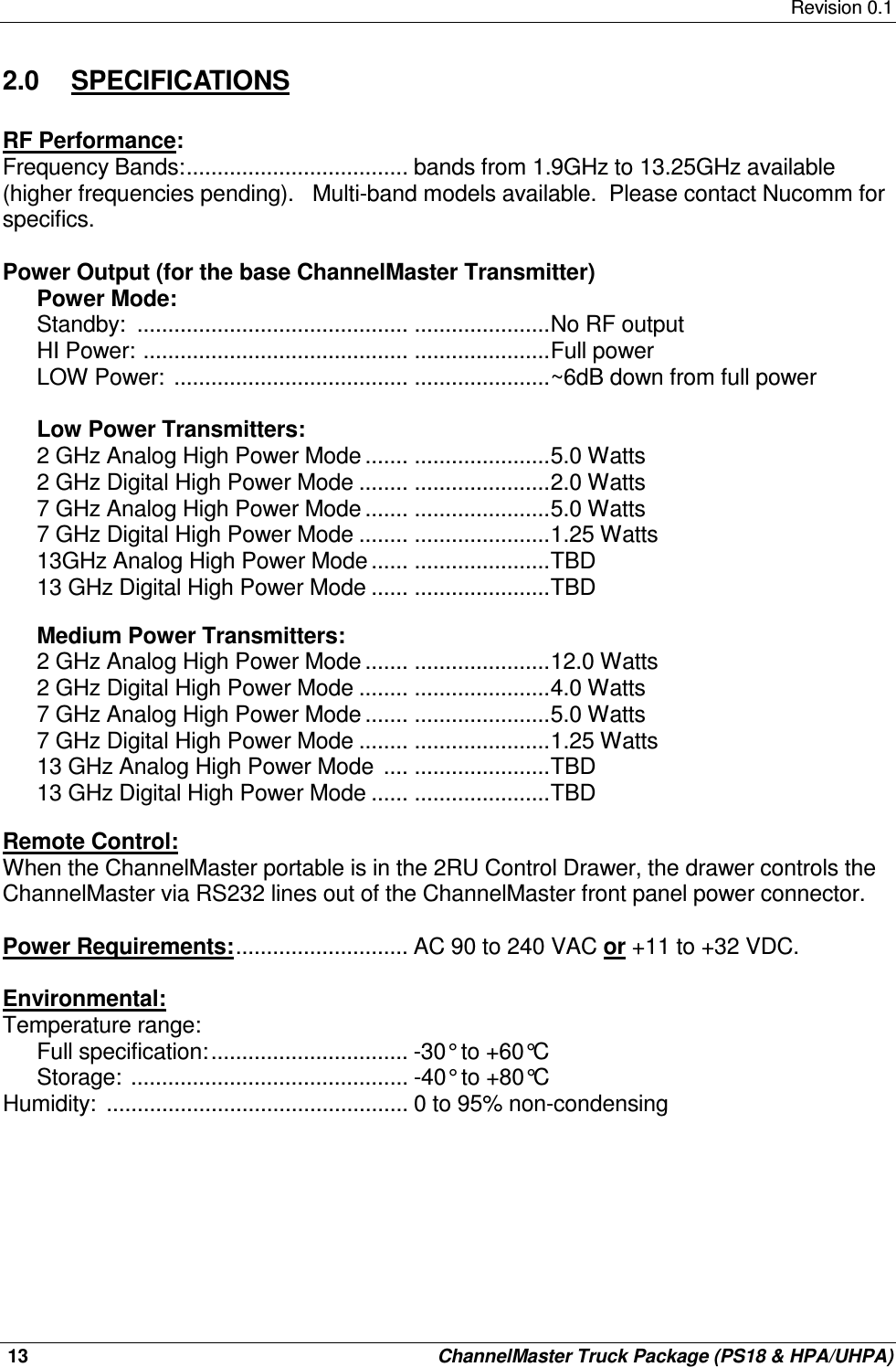     Revision 0.1  13    ChannelMaster Truck Package (PS18 &amp; HPA/UHPA) 2.0  SPECIFICATIONS  RF Performance: Frequency Bands:.................................... bands from 1.9GHz to 13.25GHz available (higher frequencies pending).   Multi-band models available.  Please contact Nucomm for specifics.  Power Output (for the base ChannelMaster Transmitter)  Power Mode: Standby:  ............................................ ......................No RF output HI Power: ........................................... ......................Full power LOW Power:  ...................................... ......................~6dB down from full power  Low Power Transmitters:  2 GHz Analog High Power Mode ....... ......................5.0 Watts 2 GHz Digital High Power Mode ........ ......................2.0 Watts 7 GHz Analog High Power Mode ....... ......................5.0 Watts 7 GHz Digital High Power Mode ........ ......................1.25 Watts 13GHz Analog High Power Mode ...... ......................TBD 13 GHz Digital High Power Mode ...... ......................TBD  Medium Power Transmitters: 2 GHz Analog High Power Mode ....... ......................12.0 Watts 2 GHz Digital High Power Mode ........ ......................4.0 Watts 7 GHz Analog High Power Mode ....... ......................5.0 Watts 7 GHz Digital High Power Mode ........ ......................1.25 Watts 13 GHz Analog High Power Mode  .... ......................TBD 13 GHz Digital High Power Mode ...... ......................TBD  Remote Control: When the ChannelMaster portable is in the 2RU Control Drawer, the drawer controls the ChannelMaster via RS232 lines out of the ChannelMaster front panel power connector.  Power Requirements:............................ AC 90 to 240 VAC or +11 to +32 VDC.  Environmental: Temperature range: Full specification:................................ -30° to +60°C Storage: ............................................. -40° to +80°C Humidity:  ................................................. 0 to 95% non-condensing         