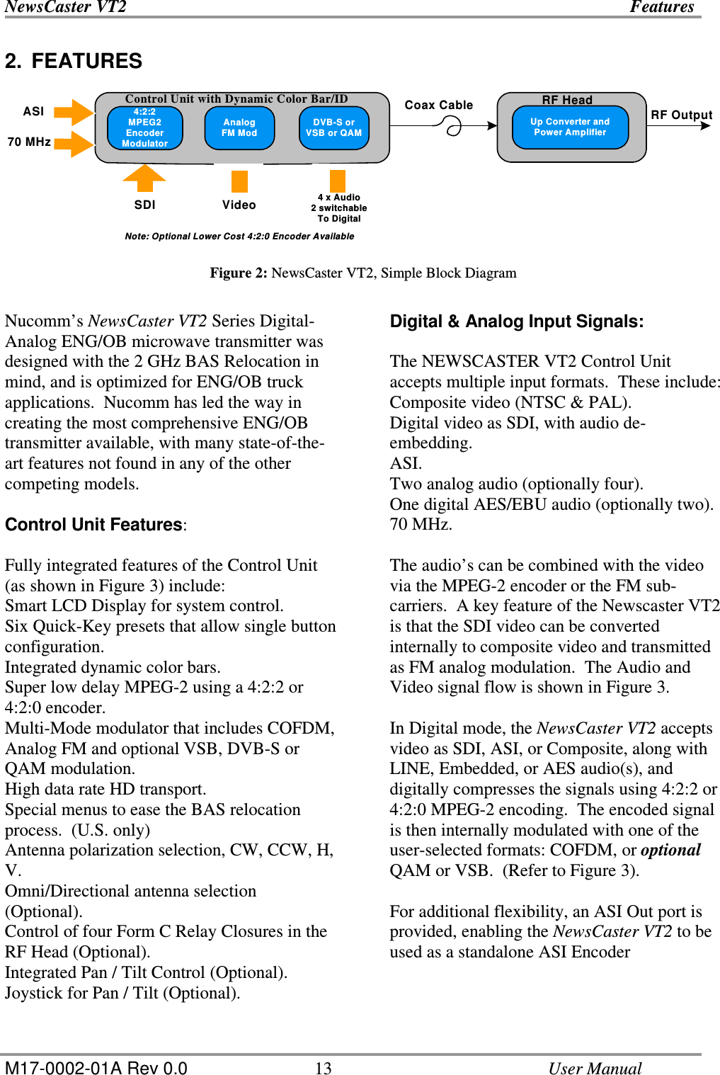 NewsCaster VT2    Features  M17-0002-01A Rev 0.0  13    User Manual 2.  FEATURES       Figure 2: NewsCaster VT2, Simple Block Diagram  Nucomm’s NewsCaster VT2 Series Digital-Analog ENG/OB microwave transmitter was designed with the 2 GHz BAS Relocation in mind, and is optimized for ENG/OB truck applications.  Nucomm has led the way in creating the most comprehensive ENG/OB transmitter available, with many state-of-the-art features not found in any of the other competing models.  Control Unit Features:  Fully integrated features of the Control Unit (as shown in Figure 3) include: Smart LCD Display for system control. Six Quick-Key presets that allow single button configuration. Integrated dynamic color bars. Super low delay MPEG-2 using a 4:2:2 or 4:2:0 encoder. Multi-Mode modulator that includes COFDM, Analog FM and optional VSB, DVB-S or QAM modulation. High data rate HD transport. Special menus to ease the BAS relocation process.  (U.S. only) Antenna polarization selection, CW, CCW, H, V. Omni/Directional antenna selection (Optional). Control of four Form C Relay Closures in the RF Head (Optional). Integrated Pan / Tilt Control (Optional). Joystick for Pan / Tilt (Optional).  Digital &amp; Analog Input Signals:  The NEWSCASTER VT2 Control Unit accepts multiple input formats.  These include: Composite video (NTSC &amp; PAL). Digital video as SDI, with audio de-embedding. ASI. Two analog audio (optionally four). One digital AES/EBU audio (optionally two). 70 MHz.  The audio’s can be combined with the video via the MPEG-2 encoder or the FM sub-carriers.  A key feature of the Newscaster VT2 is that the SDI video can be converted internally to composite video and transmitted as FM analog modulation.  The Audio and Video signal flow is shown in Figure 3.  In Digital mode, the NewsCaster VT2 accepts video as SDI, ASI, or Composite, along with LINE, Embedded, or AES audio(s), and digitally compresses the signals using 4:2:2 or 4:2:0 MPEG-2 encoding.  The encoded signal is then internally modulated with one of the user-selected formats: COFDM, or optional QAM or VSB.  (Refer to Figure 3).   For additional flexibility, an ASI Out port is provided, enabling the NewsCaster VT2 to be used as a standalone ASI Encoder    4:2:2MPEG2EncoderModulatorAnalogFM ModDVB-S orVSB or QAMControl Unit with Dynamic Color Bar/IDUp Converter andPower AmplifierRF OutputCoax CableSDI Video 4 x Audio2 switchableTo DigitalASI70 MHzNote: Optional Lower Cost 4:2:0 Encoder AvailableRF Head