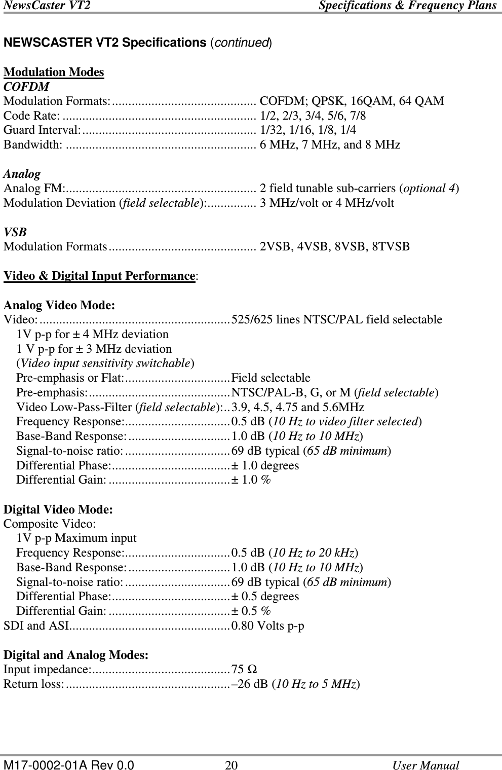 NewsCaster VT2    Specifications &amp; Frequency Plans  M17-0002-01A Rev 0.0  20    User Manual NEWSCASTER VT2 Specifications (continued)  Modulation Modes COFDM Modulation Formats:............................................ COFDM; QPSK, 16QAM, 64 QAM Code Rate: ........................................................... 1/2, 2/3, 3/4, 5/6, 7/8 Guard Interval:..................................................... 1/32, 1/16, 1/8, 1/4  Bandwidth: .......................................................... 6 MHz, 7 MHz, and 8 MHz    Analog Analog FM:.......................................................... 2 field tunable sub-carriers (optional 4) Modulation Deviation (field selectable):............... 3 MHz/volt or 4 MHz/volt  VSB Modulation Formats............................................. 2VSB, 4VSB, 8VSB, 8TVSB  Video &amp; Digital Input Performance:  Analog Video Mode: Video:..........................................................525/625 lines NTSC/PAL field selectable     1V p-p for ± 4 MHz deviation     1 V p-p for ± 3 MHz deviation     (Video input sensitivity switchable)     Pre-emphasis or Flat:................................Field selectable     Pre-emphasis:...........................................NTSC/PAL-B, G, or M (field selectable)     Video Low-Pass-Filter (field selectable):..3.9, 4.5, 4.75 and 5.6MHz     Frequency Response:................................0.5 dB (10 Hz to video filter selected)     Base-Band Response:...............................1.0 dB (10 Hz to 10 MHz)     Signal-to-noise ratio:................................69 dB typical (65 dB minimum)     Differential Phase:....................................± 1.0 degrees     Differential Gain:.....................................± 1.0 %  Digital Video Mode: Composite Video:     1V p-p Maximum input     Frequency Response:................................0.5 dB (10 Hz to 20 kHz)     Base-Band Response:...............................1.0 dB (10 Hz to 10 MHz)     Signal-to-noise ratio:................................69 dB typical (65 dB minimum)     Differential Phase:....................................± 0.5 degrees     Differential Gain:.....................................± 0.5 % SDI and ASI.................................................0.80 Volts p-p  Digital and Analog Modes: Input impedance:..........................................75  Return loss:..................................................–26 dB (10 Hz to 5 MHz) 