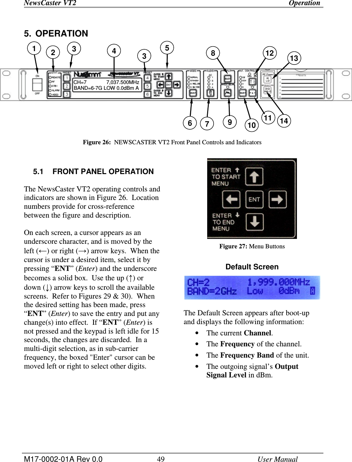 NewsCaster VT2    Operation  M17-0002-01A Rev 0.0  49    User Manual 5.  OPERATION            Figure 26:  NEWSCASTER VT2 Front Panel Controls and Indicators   5.1  FRONT PANEL OPERATION  The NewsCaster VT2 operating controls and indicators are shown in Figure 26.  Location numbers provide for cross-reference between the figure and description.  On each screen, a cursor appears as an underscore character, and is moved by the left () or right () arrow keys.  When the cursor is under a desired item, select it by pressing “ENT” (Enter) and the underscore becomes a solid box.  Use the up () or down () arrow keys to scroll the available screens.  Refer to Figures 29 &amp; 30).  When the desired setting has been made, press “ENT” (Enter) to save the entry and put any change(s) into effect.  If “ENT” (Enter) is not pressed and the keypad is left idle for 15 seconds, the changes are discarded.  In a multi-digit selection, as in sub-carrier frequency, the boxed &quot;Enter&quot; cursor can be moved left or right to select other digits.     Figure 27: Menu Buttons  Default Screen   The Default Screen appears after boot-up and displays the following information: • The current Channel. • The Frequency of the channel. • The Frequency Band of the unit. • The outgoing signal’s Output Signal Level in dBm.    CH=7              7,037.500MHz       BAND=6-7G LOW 0.0dBm A  1  4 2  3  5  8 3  12  13 11 10 9 7 6  14 