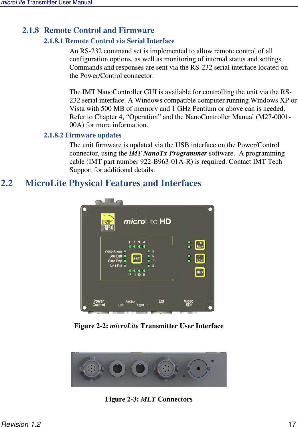 microLite Transmitter User Manual   Revision 1.2    17  2.1.8 Remote Control and Firmware 2.1.8.1 Remote Control via Serial Interface An RS-232 command set is implemented to allow remote control of all configuration options, as well as monitoring of internal status and settings.  Commands and responses are sent via the RS-232 serial interface located on the Power/Control connector.    The IMT NanoController GUI is available for controlling the unit via the RS-232 serial interface. A Windows compatible computer running Windows XP or Vista with 500 MB of memory and 1 GHz Pentium or above can is needed.  Refer to Chapter 4, “Operation” and the NanoController Manual (M27-0001-00A) for more information.   2.1.8.2 Firmware updates  The unit firmware is updated via the USB interface on the Power/Control connector, using the IMT NanoTx Programmer software.  A programming cable (IMT part number 922-B963-01A-R) is required. Contact IMT Tech Support for additional details. 2.2  MicroLite Physical Features and Interfaces     Figure 2-2: microLite Transmitter User Interface      Figure 2-3: MLT Connectors 