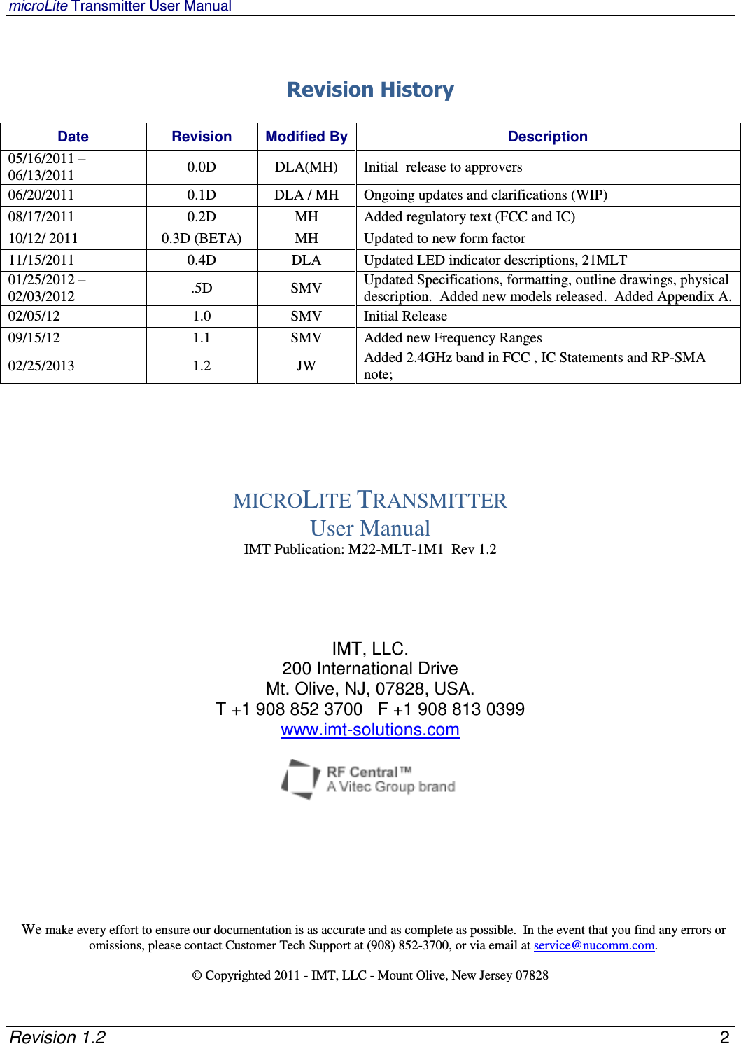 microLite Transmitter User Manual   Revision 1.2    2   Revision History  Date  Revision  Modified By Description 05/16/2011 – 06/13/2011  0.0D  DLA(MH)  Initial  release to approvers 06/20/2011  0.1D  DLA / MH  Ongoing updates and clarifications (WIP) 08/17/2011  0.2D  MH  Added regulatory text (FCC and IC) 10/12/ 2011  0.3D (BETA)  MH  Updated to new form factor 11/15/2011  0.4D  DLA  Updated LED indicator descriptions, 21MLT 01/25/2012 – 02/03/2012  .5D  SMV  Updated Specifications, formatting, outline drawings, physical description.  Added new models released.  Added Appendix A. 02/05/12  1.0  SMV  Initial Release 09/15/12  1.1  SMV  Added new Frequency Ranges 02/25/2013  1.2  JW  Added 2.4GHz band in FCC , IC Statements and RP-SMA note;      MICROLITE TRANSMITTER User Manual IMT Publication: M22-MLT-1M1  Rev 1.2     IMT, LLC. 200 International Drive Mt. Olive, NJ, 07828, USA. T +1 908 852 3700   F +1 908 813 0399    www.imt-solutions.com         We make every effort to ensure our documentation is as accurate and as complete as possible.  In the event that you find any errors or omissions, please contact Customer Tech Support at (908) 852-3700, or via email at service@nucomm.com.  © Copyrighted 2011 - IMT, LLC - Mount Olive, New Jersey 07828 