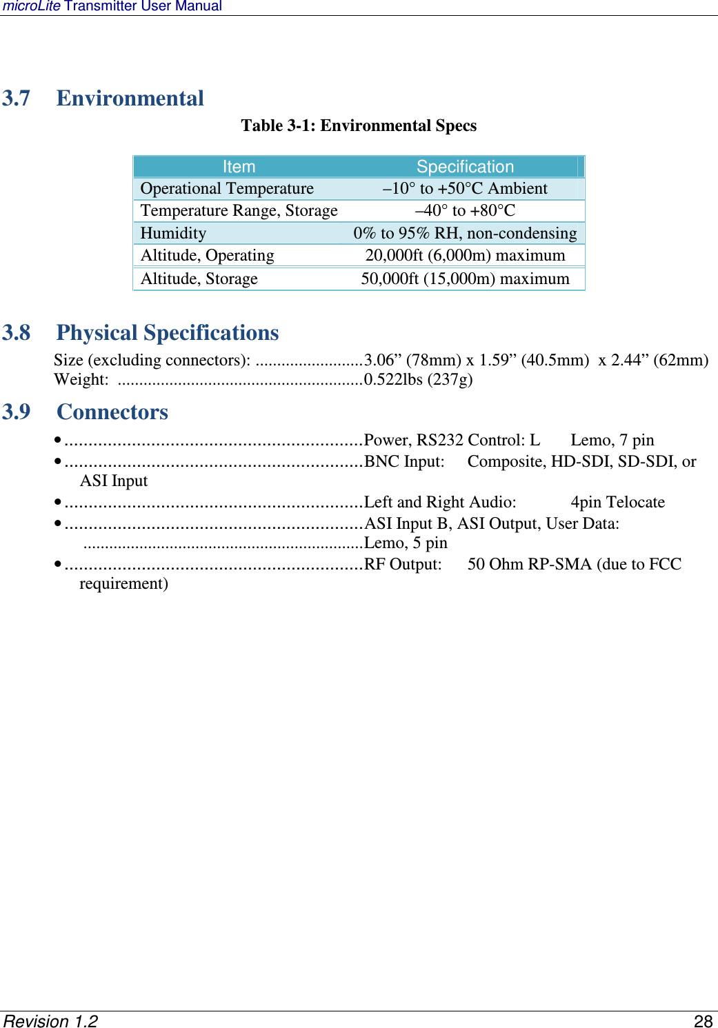 microLite Transmitter User Manual   Revision 1.2    28   3.7 Environmental Table 3-1: Environmental Specs  Item Specification Operational Temperature  –10° to +50°C Ambient Temperature Range, Storage –40° to +80°C Humidity 0% to 95% RH, non-condensing Altitude, Operating 20,000ft (6,000m) maximum Altitude, Storage 50,000ft (15,000m) maximum  3.8 Physical Specifications Size (excluding connectors):  ......................... 3.06” (78mm) x 1.59” (40.5mm)  x 2.44” (62mm) Weight:  ......................................................... 0.522lbs (237g) 3.9 Connectors • .............................................................. Power, RS232 Control: L  Lemo, 7 pin  • .............................................................. BNC Input:   Composite, HD-SDI, SD-SDI, or ASI Input • .............................................................. Left and Right Audio:   4pin Telocate  • .............................................................. ASI Input B, ASI Output, User Data:  ................................................................. Lemo, 5 pin • .............................................................. RF Output:   50 Ohm RP-SMA (due to FCC requirement)   
