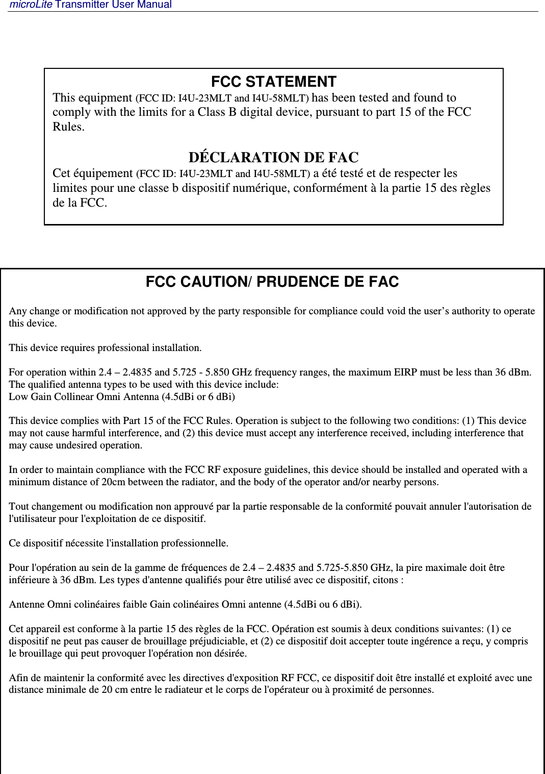 microLite Transmitter User Manual   Revision 1.2    4 FCC CAUTION/ PRUDENCE DE FAC  Any change or modification not approved by the party responsible for compliance could void the user’s authority to operate this device.  This device requires professional installation.   For operation within 2.4 – 2.4835 and 5.725 - 5.850 GHz frequency ranges, the maximum EIRP must be less than 36 dBm. The qualified antenna types to be used with this device include: Low Gain Collinear Omni Antenna (4.5dBi or 6 dBi)  This device complies with Part 15 of the FCC Rules. Operation is subject to the following two conditions: (1) This device may not cause harmful interference, and (2) this device must accept any interference received, including interference that may cause undesired operation.  In order to maintain compliance with the FCC RF exposure guidelines, this device should be installed and operated with a minimum distance of 20cm between the radiator, and the body of the operator and/or nearby persons.  Tout changement ou modification non approuvé par la partie responsable de la conformité pouvait annuler l&apos;autorisation de l&apos;utilisateur pour l&apos;exploitation de ce dispositif.  Ce dispositif nécessite l&apos;installation professionnelle.  Pour l&apos;opération au sein de la gamme de fréquences de 2.4 – 2.4835 and 5.725-5.850 GHz, la pire maximale doit être inférieure à 36 dBm. Les types d&apos;antenne qualifiés pour être utilisé avec ce dispositif, citons :  Antenne Omni colinéaires faible Gain colinéaires Omni antenne (4.5dBi ou 6 dBi).  Cet appareil est conforme à la partie 15 des règles de la FCC. Opération est soumis à deux conditions suivantes: (1) ce dispositif ne peut pas causer de brouillage préjudiciable, et (2) ce dispositif doit accepter toute ingérence a reçu, y compris le brouillage qui peut provoquer l&apos;opération non désirée.  Afin de maintenir la conformité avec les directives d&apos;exposition RF FCC, ce dispositif doit être installé et exploité avec une distance minimale de 20 cm entre le radiateur et le corps de l&apos;opérateur ou à proximité de personnes.       FCC STATEMENT This equipment (FCC ID: I4U-23MLT and I4U-58MLT) has been tested and found to comply with the limits for a Class B digital device, pursuant to part 15 of the FCC Rules.  DÉCLARATION DE FAC Cet équipement (FCC ID: I4U-23MLT and I4U-58MLT) a été testé et de respecter les limites pour une classe b dispositif numérique, conformément à la partie 15 des règles de la FCC.    