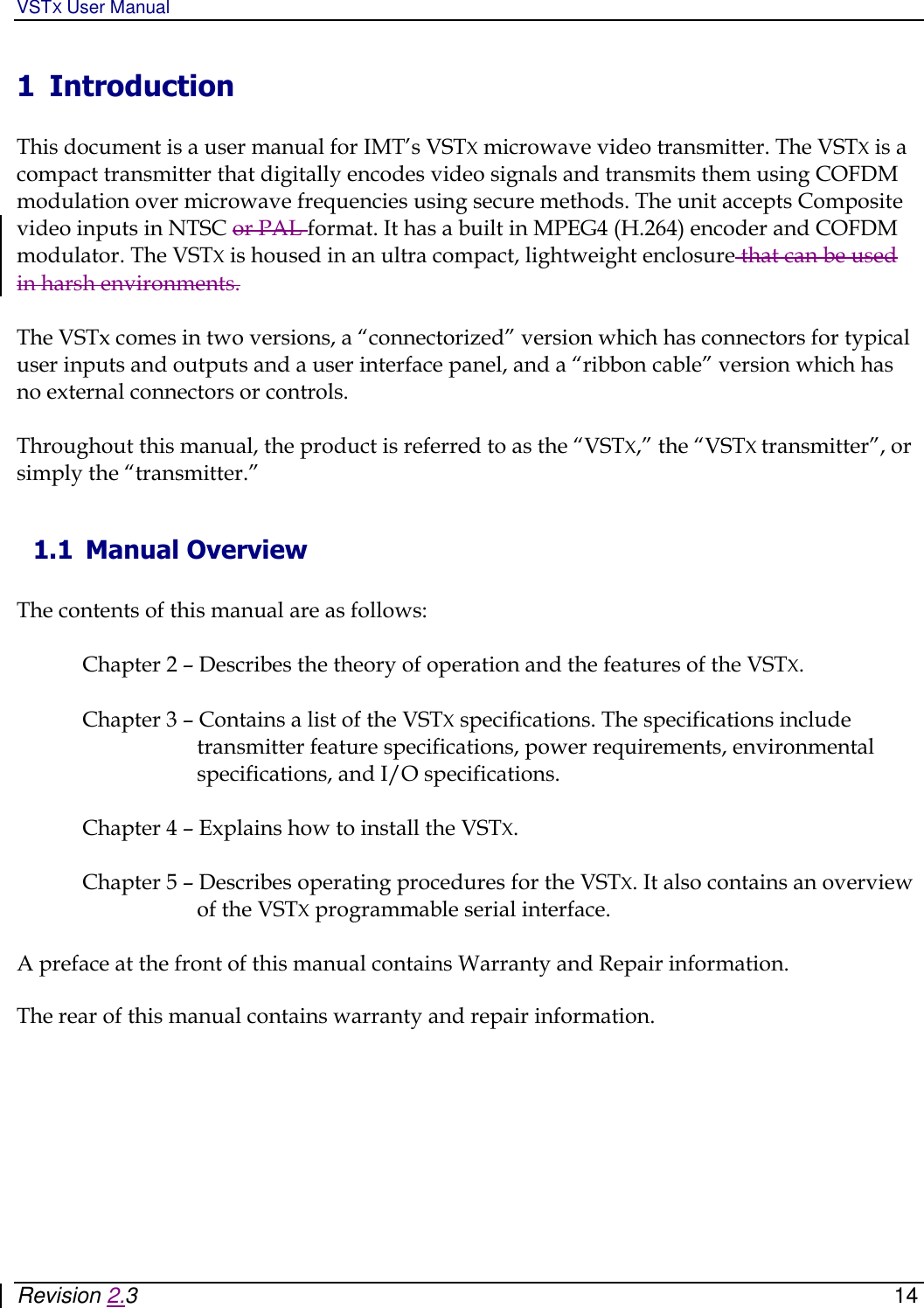 VSTX User Manual   Revision 2.3    14 1 Introduction  This document is a user manual for IMT’s VSTX microwave video transmitter. The VSTX is a compact transmitter that digitally encodes video signals and transmits them using COFDM modulation over microwave frequencies using secure methods. The unit accepts Composite video inputs in NTSC or PAL format. It has a built in MPEG4 (H.264) encoder and COFDM modulator. The VSTX is housed in an ultra compact, lightweight enclosure that can be used in harsh environments.  The VSTx comes in two versions, a “connectorized” version which has connectors for typical user inputs and outputs and a user interface panel, and a “ribbon cable” version which has no external connectors or controls.    Throughout this manual, the product is referred to as the “VSTX,” the “VSTX transmitter”, or simply the “transmitter.”  1.1 Manual Overview  The contents of this manual are as follows:  Chapter 2 – Describes the theory of operation and the features of the VSTX.  Chapter 3 – Contains a list of the VSTX specifications. The specifications include transmitter feature specifications, power requirements, environmental specifications, and I/O specifications.   Chapter 4 – Explains how to install the VSTX.   Chapter 5 – Describes operating procedures for the VSTX. It also contains an overview of the VSTX programmable serial interface.  A preface at the front of this manual contains Warranty and Repair information.   The rear of this manual contains warranty and repair information.       
