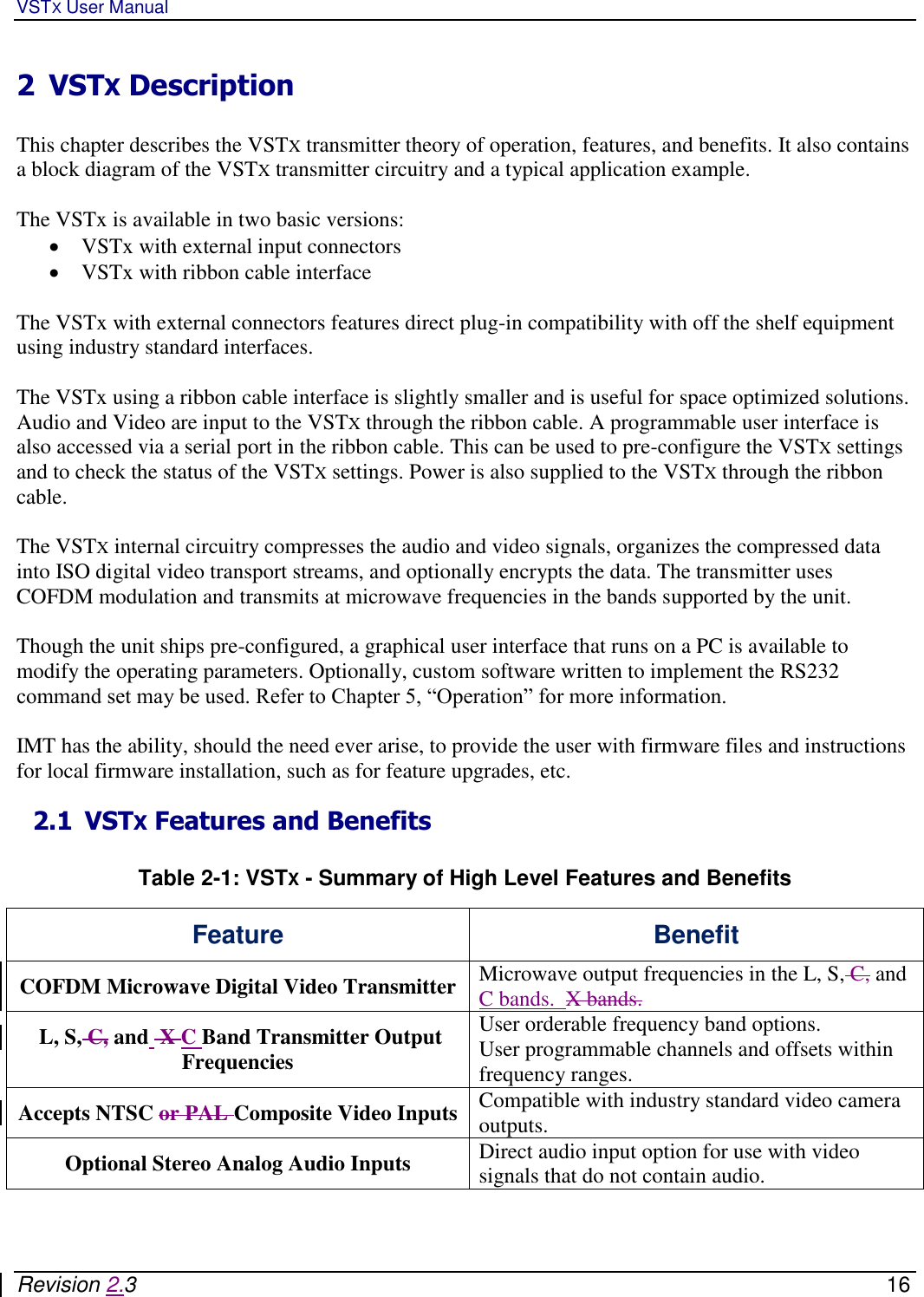 VSTX User Manual   Revision 2.3    16 2 VSTX Description  This chapter describes the VSTX transmitter theory of operation, features, and benefits. It also contains a block diagram of the VSTX transmitter circuitry and a typical application example.   The VSTx is available in two basic versions:   VSTx with external input connectors  VSTx with ribbon cable interface   The VSTx with external connectors features direct plug-in compatibility with off the shelf equipment using industry standard interfaces.  The VSTx using a ribbon cable interface is slightly smaller and is useful for space optimized solutions. Audio and Video are input to the VSTX through the ribbon cable. A programmable user interface is also accessed via a serial port in the ribbon cable. This can be used to pre-configure the VSTX settings and to check the status of the VSTX settings. Power is also supplied to the VSTX through the ribbon cable.   The VSTX internal circuitry compresses the audio and video signals, organizes the compressed data into ISO digital video transport streams, and optionally encrypts the data. The transmitter uses COFDM modulation and transmits at microwave frequencies in the bands supported by the unit.  Though the unit ships pre-configured, a graphical user interface that runs on a PC is available to modify the operating parameters. Optionally, custom software written to implement the RS232 command set may be used. Refer to Chapter 5, “Operation” for more information.  IMT has the ability, should the need ever arise, to provide the user with firmware files and instructions for local firmware installation, such as for feature upgrades, etc. 2.1 VSTX Features and Benefits  Table 2-1: VSTX - Summary of High Level Features and Benefits  Feature Benefit COFDM Microwave Digital Video Transmitter Microwave output frequencies in the L, S, C, and C bands.  X bands.    L, S, C, and  X C Band Transmitter Output Frequencies User orderable frequency band options.  User programmable channels and offsets within frequency ranges.  Accepts NTSC or PAL Composite Video Inputs Compatible with industry standard video camera outputs.  Optional Stereo Analog Audio Inputs Direct audio input option for use with video signals that do not contain audio. 