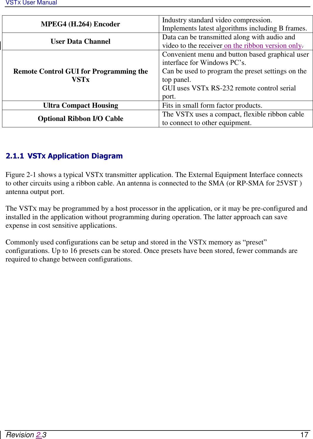 VSTX User Manual   Revision 2.3    17 MPEG4 (H.264) Encoder Industry standard video compression.  Implements latest algorithms including B frames.  User Data Channel Data can be transmitted along with audio and video to the receiver on the ribbon version only.  Remote Control GUI for Programming the VSTx Convenient menu and button based graphical user interface for Windows PC’s.  Can be used to program the preset settings on the top panel. GUI uses VSTx RS-232 remote control serial port. Ultra Compact Housing Fits in small form factor products.  Optional Ribbon I/O Cable The VSTX uses a compact, flexible ribbon cable to connect to other equipment.    2.1.1 VSTX Application Diagram  Figure 2-1 shows a typical VSTX transmitter application. The External Equipment Interface connects to other circuits using a ribbon cable. An antenna is connected to the SMA (or RP-SMA for 25VST ) antenna output port.   The VSTX may be programmed by a host processor in the application, or it may be pre-configured and installed in the application without programming during operation. The latter approach can save expense in cost sensitive applications.   Commonly used configurations can be setup and stored in the VSTX memory as “preset” configurations. Up to 16 presets can be stored. Once presets have been stored, fewer commands are required to change between configurations.    