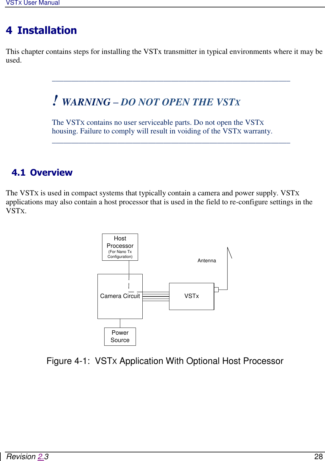 VSTX User Manual   Revision 2.3    28 4 Installation  This chapter contains steps for installing the VSTx transmitter in typical environments where it may be used.  ______________________________________________________________  ! WARNING – DO NOT OPEN THE VSTX   The VSTX contains no user serviceable parts. Do not open the VSTX housing. Failure to comply will result in voiding of the VSTX warranty.  ______________________________________________________________   4.1 Overview  The VSTX is used in compact systems that typically contain a camera and power supply. VSTX applications may also contain a host processor that is used in the field to re-configure settings in the VSTX.    VSTxCamera CircuitPower SourceHost Processor(For Nano Tx Configuration) Antenna  Figure 4-1:  VSTX Application With Optional Host Processor    