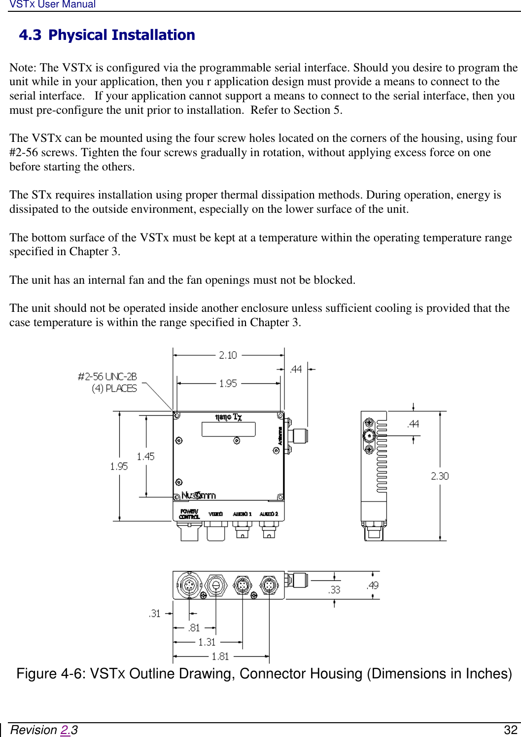 VSTX User Manual   Revision 2.3    32 4.3 Physical Installation  Note: The VSTX is configured via the programmable serial interface. Should you desire to program the unit while in your application, then you r application design must provide a means to connect to the serial interface.   If your application cannot support a means to connect to the serial interface, then you must pre-configure the unit prior to installation.  Refer to Section 5.  The VSTX can be mounted using the four screw holes located on the corners of the housing, using four #2-56 screws. Tighten the four screws gradually in rotation, without applying excess force on one before starting the others.   The STx requires installation using proper thermal dissipation methods. During operation, energy is dissipated to the outside environment, especially on the lower surface of the unit.  The bottom surface of the VSTx must be kept at a temperature within the operating temperature range specified in Chapter 3.   The unit has an internal fan and the fan openings must not be blocked.     The unit should not be operated inside another enclosure unless sufficient cooling is provided that the case temperature is within the range specified in Chapter 3.    Figure 4-6: VSTX Outline Drawing, Connector Housing (Dimensions in Inches)  