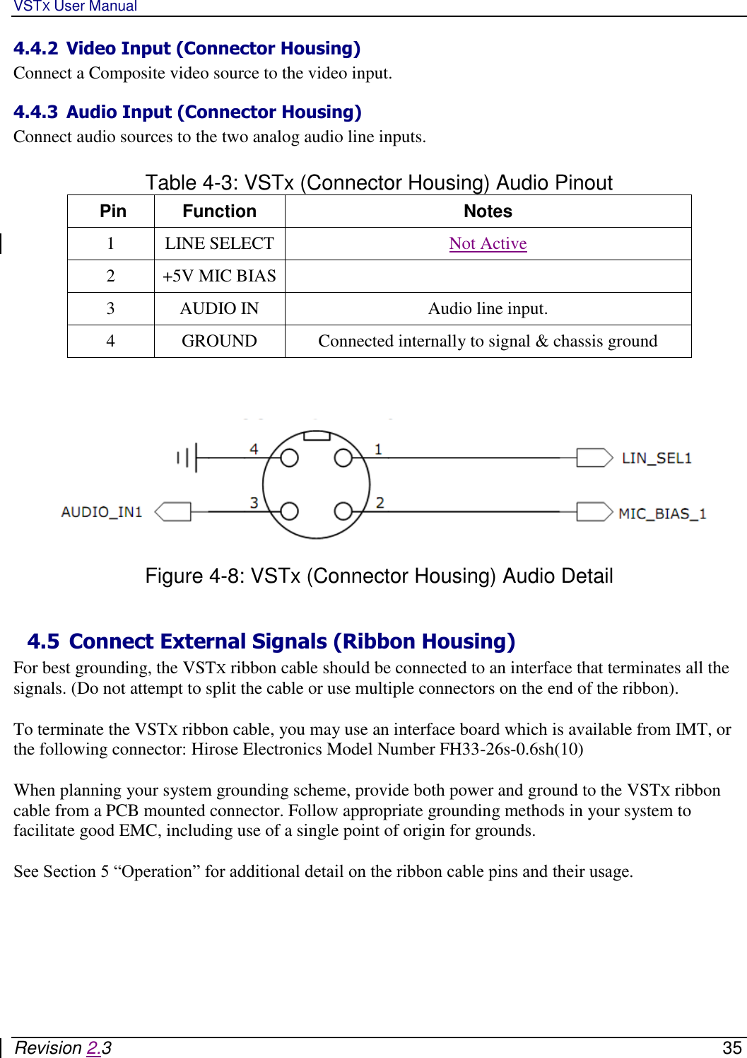 VSTX User Manual   Revision 2.3    35 4.4.2 Video Input (Connector Housing) Connect a Composite video source to the video input.  4.4.3 Audio Input (Connector Housing) Connect audio sources to the two analog audio line inputs.   Table 4-3: VSTx (Connector Housing) Audio Pinout  Pin Function Notes 1 LINE SELECT Not Active 2 +5V MIC BIAS  3 AUDIO IN Audio line input. 4 GROUND Connected internally to signal &amp; chassis ground      Figure 4-8: VSTx (Connector Housing) Audio Detail   4.5 Connect External Signals (Ribbon Housing)  For best grounding, the VSTX ribbon cable should be connected to an interface that terminates all the  signals. (Do not attempt to split the cable or use multiple connectors on the end of the ribbon).  To terminate the VSTX ribbon cable, you may use an interface board which is available from IMT, or the following connector: Hirose Electronics Model Number FH33-26s-0.6sh(10)  When planning your system grounding scheme, provide both power and ground to the VSTX ribbon cable from a PCB mounted connector. Follow appropriate grounding methods in your system to facilitate good EMC, including use of a single point of origin for grounds.   See Section 5 “Operation” for additional detail on the ribbon cable pins and their usage.   