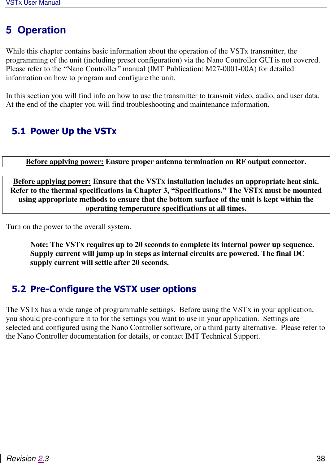 VSTX User Manual   Revision 2.3    38 5  Operation  While this chapter contains basic information about the operation of the VSTx transmitter, the programming of the unit (including preset configuration) via the Nano Controller GUI is not covered.  Please refer to the “Nano Controller” manual (IMT Publication: M27-0001-00A) for detailed information on how to program and configure the unit.  In this section you will find info on how to use the transmitter to transmit video, audio, and user data.  At the end of the chapter you will find troubleshooting and maintenance information.   5.1 Power Up the VSTX    Before applying power: Ensure proper antenna termination on RF output connector.  Before applying power: Ensure that the VSTX installation includes an appropriate heat sink. Refer to the thermal specifications in Chapter 3, “Specifications.” The VSTX must be mounted using appropriate methods to ensure that the bottom surface of the unit is kept within the operating temperature specifications at all times.  Turn on the power to the overall system.   Note: The VSTX requires up to 20 seconds to complete its internal power up sequence. Supply current will jump up in steps as internal circuits are powered. The final DC supply current will settle after 20 seconds.  5.2 Pre-Configure the VSTX user options  The VSTX has a wide range of programmable settings.  Before using the VSTX in your application, you should pre-configure it to for the settings you want to use in your application.  Settings are selected and configured using the Nano Controller software, or a third party alternative.  Please refer to the Nano Controller documentation for details, or contact IMT Technical Support.  
