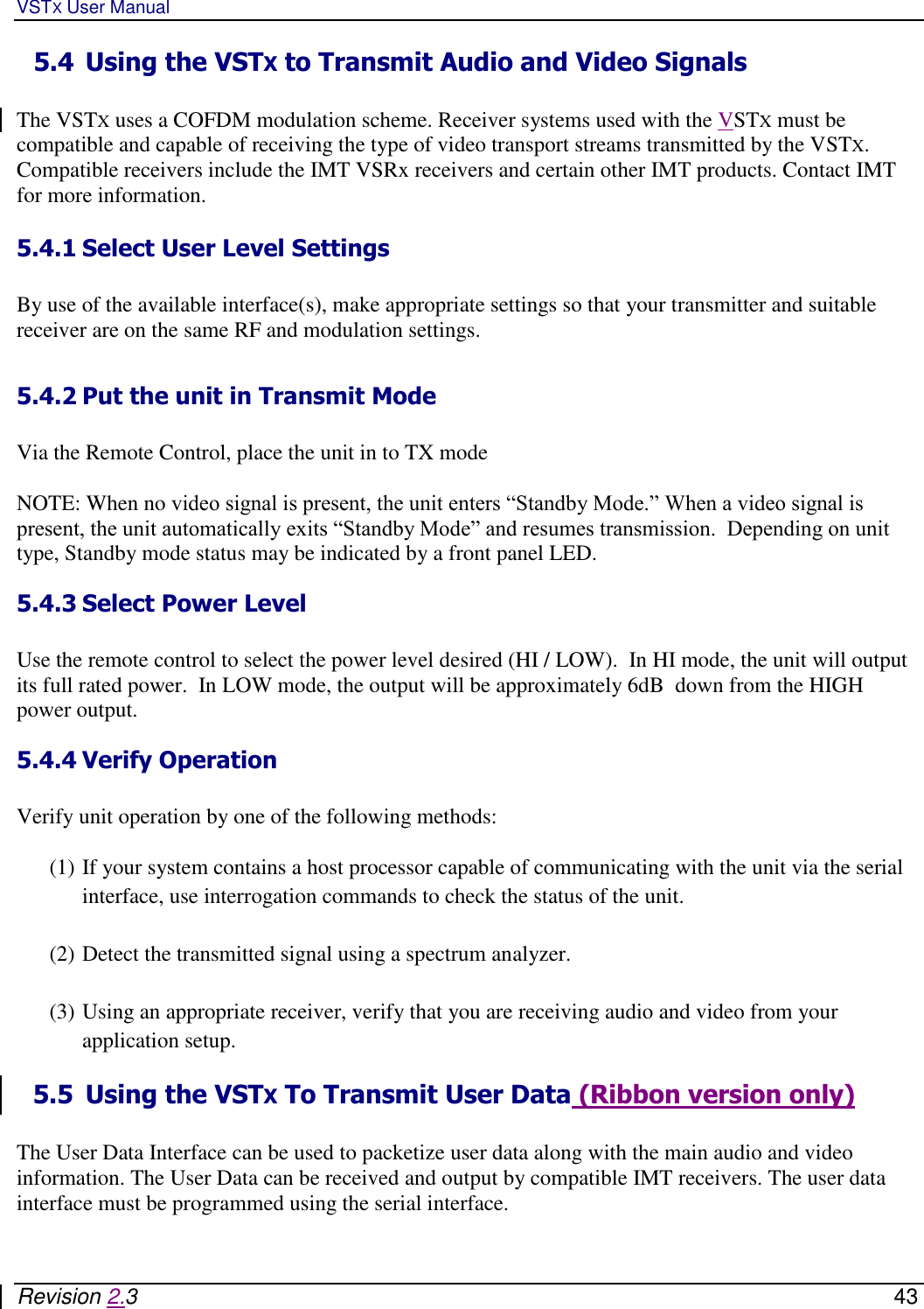 VSTX User Manual   Revision 2.3    43 5.4 Using the VSTX to Transmit Audio and Video Signals  The VSTX uses a COFDM modulation scheme. Receiver systems used with the VSTX must be compatible and capable of receiving the type of video transport streams transmitted by the VSTX.  Compatible receivers include the IMT VSRx receivers and certain other IMT products. Contact IMT for more information.   5.4.1 Select User Level Settings   By use of the available interface(s), make appropriate settings so that your transmitter and suitable receiver are on the same RF and modulation settings.  5.4.2 Put the unit in Transmit Mode   Via the Remote Control, place the unit in to TX mode   NOTE: When no video signal is present, the unit enters “Standby Mode.” When a video signal is present, the unit automatically exits “Standby Mode” and resumes transmission.  Depending on unit type, Standby mode status may be indicated by a front panel LED. 5.4.3 Select Power Level   Use the remote control to select the power level desired (HI / LOW).  In HI mode, the unit will output its full rated power.  In LOW mode, the output will be approximately 6dB  down from the HIGH power output.  5.4.4 Verify Operation   Verify unit operation by one of the following methods:  (1) If your system contains a host processor capable of communicating with the unit via the serial interface, use interrogation commands to check the status of the unit.   (2) Detect the transmitted signal using a spectrum analyzer.  (3) Using an appropriate receiver, verify that you are receiving audio and video from your application setup.  5.5 Using the VSTX To Transmit User Data (Ribbon version only)  The User Data Interface can be used to packetize user data along with the main audio and video information. The User Data can be received and output by compatible IMT receivers. The user data interface must be programmed using the serial interface.  