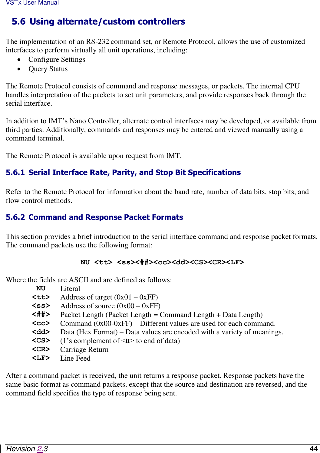 VSTX User Manual   Revision 2.3    44 5.6 Using alternate/custom controllers   The implementation of an RS-232 command set, or Remote Protocol, allows the use of customized interfaces to perform virtually all unit operations, including:    Configure Settings  Query Status  The Remote Protocol consists of command and response messages, or packets. The internal CPU handles interpretation of the packets to set unit parameters, and provide responses back through the serial interface.  In addition to IMT’s Nano Controller, alternate control interfaces may be developed, or available from third parties. Additionally, commands and responses may be entered and viewed manually using a command terminal.    The Remote Protocol is available upon request from IMT. 5.6.1 Serial Interface Rate, Parity, and Stop Bit Specifications  Refer to the Remote Protocol for information about the baud rate, number of data bits, stop bits, and flow control methods.  5.6.2 Command and Response Packet Formats  This section provides a brief introduction to the serial interface command and response packet formats.  The command packets use the following format:  NU &lt;tt&gt; &lt;ss&gt;&lt;##&gt;&lt;cc&gt;&lt;dd&gt;&lt;CS&gt;&lt;CR&gt;&lt;LF&gt;  Where the fields are ASCII and are defined as follows:  NU Literal &lt;tt&gt; Address of target (0x01 – 0xFF) &lt;ss&gt; Address of source (0x00 – 0xFF) &lt;##&gt; Packet Length (Packet Length = Command Length + Data Length) &lt;cc&gt; Command (0x00-0xFF) – Different values are used for each command. &lt;dd&gt; Data (Hex Format) – Data values are encoded with a variety of meanings. &lt;CS&gt; (1’s complement of &lt;tt&gt; to end of data) &lt;CR&gt; Carriage Return &lt;LF&gt; Line Feed  After a command packet is received, the unit returns a response packet. Response packets have the same basic format as command packets, except that the source and destination are reversed, and the command field specifies the type of response being sent.   
