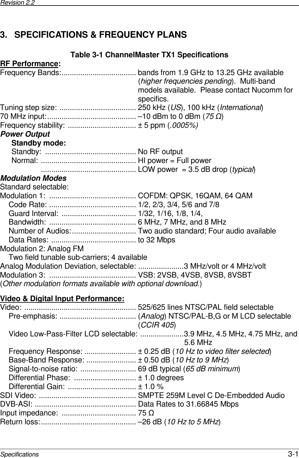 Revision 2.2       Specifications 3-1 3.  SPECIFICATIONS &amp; FREQUENCY PLANS Table 3-1 ChannelMaster TX1 Specifications RF Performance: Frequency Bands:.................................... bands from 1.9 GHz to 13.25 GHz available (higher frequencies pending).  Multi-band models available.  Please contact Nucomm for specifics. Tuning step size: ..................................... 250 kHz (US), 100 kHz (International) 70 MHz input:........................................... –10 dBm to 0 dBm (75 ) Frequency stability: ................................. ± 5 ppm (.0005%) Power Output Standby mode: Standby:  ............................................ No RF output Normal: .............................................. HI power = Full power               .............................................. LOW power  = 3.5 dB drop (typical) Modulation Modes Standard selectable: Modulation 1:  .......................................... COFDM: QPSK, 16QAM, 64 QAM Code Rate: .......................................... 1/2, 2/3, 3/4, 5/6 and 7/8 Guard Interval:  .................................... 1/32, 1/16, 1/8, 1/4,  Bandwidth: .......................................... 6 MHz, 7 MHz, and 8 MHz Number of Audios:............................... Two audio standard; Four audio available Data Rates: ......................................... to 32 Mbps Modulation 2: Analog FM Two field tunable sub-carriers; 4 available Analog Modulation Deviation, selectable: ......................3 MHz/volt or 4 MHz/volt Modulation 3:  .......................................... VSB: 2VSB, 4VSB, 8VSB, 8VSBT (Other modulation formats available with optional download.)  Video &amp; Digital Input Performance:  Video: ...................................................... 525/625 lines NTSC/PAL field selectable Pre-emphasis: ..................................... (Analog) NTSC/PAL-B,G or M LCD selectable (CCIR 405) Video Low-Pass-Filter LCD selectable: .....................3.9 MHz, 4.5 MHz, 4.75 MHz, and                                                                                       5.6 MHz Frequency Response: ......................... ± 0.25 dB (10 Hz to video filter selected) Base-Band Response: ........................ ± 0.50 dB (10 Hz to 9 MHz) Signal-to-noise ratio: ........................... 69 dB typical (65 dB minimum) Differential Phase:  .............................. ± 1.0 degrees Differential Gain: ................................. ± 1.0 % SDI Video: ............................................... SMPTE 259M Level C De-Embedded Audio DVB-ASI: ................................................. Data Rates to 31.66845 Mbps Input impedance:  .................................... 75  Return loss:.............................................. –26 dB (10 Hz to 5 MHz) 