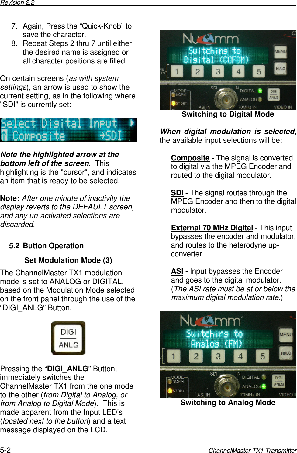 Revision 2.2      5-2 ChannelMaster TX1 Transmitter 7.  Again, Press the “Quick-Knob” to save the character. 8.  Repeat Steps 2 thru 7 until either the desired name is assigned or all character positions are filled.  On certain screens (as with system settings), an arrow is used to show the current setting, as in the following where &quot;SDI&quot; is currently set:      Note the highlighted arrow at the bottom left of the screen.  This highlighting is the &quot;cursor&quot;, and indicates an item that is ready to be selected.  Note: After one minute of inactivity the display reverts to the DEFAULT screen, and any un-activated selections are discarded.    5.2  Button Operation Set Modulation Mode (3) The ChannelMaster TX1 modulation mode is set to ANALOG or DIGITAL, based on the Modulation Mode selected on the front panel through the use of the “DIGI_ANLG” Button.      Pressing the “DIGI_ANLG” Button, immediately switches the ChannelMaster TX1 from the one mode to the other (from Digital to Analog, or from Analog to Digital Mode).  This is made apparent from the Input LED’s (located next to the button) and a text message displayed on the LCD.   Switching to Digital Mode  When  digital  modulation  is  selected, the available input selections will be:  Composite - The signal is converted to digital via the MPEG Encoder and routed to the digital modulator.  SDI - The signal routes through the MPEG Encoder and then to the digital modulator.  External 70 MHz Digital - This input bypasses the encoder and modulator, and routes to the heterodyne up-converter.  ASI - Input bypasses the Encoder and goes to the digital modulator.  (The ASI rate must be at or below the maximum digital modulation rate.)   Switching to Analog Mode  