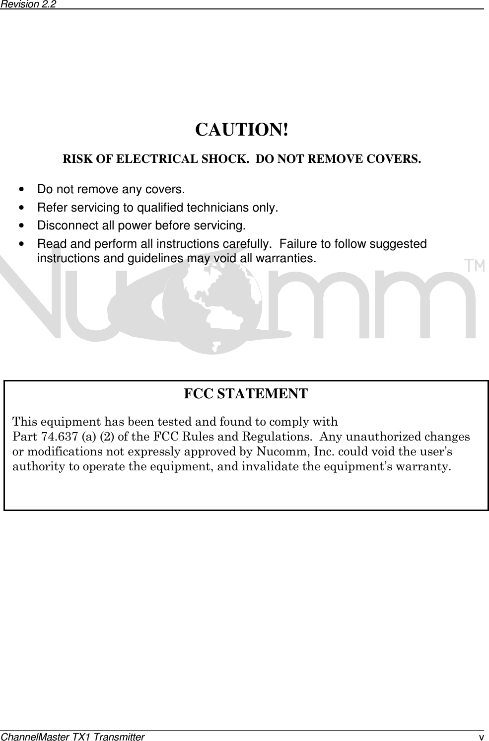 Revision 2.2      ChannelMaster TX1 Transmitter  v        CAUTION!  RISK OF ELECTRICAL SHOCK.  DO NOT REMOVE COVERS.  •  Do not remove any covers. •  Refer servicing to qualified technicians only. •  Disconnect all power before servicing. •  Read and perform all instructions carefully.  Failure to follow suggested instructions and guidelines may void all warranties.                          FCC STATEMENT   !!&quot;&quot;#$%#&amp;&apos;()*&apos;+)&apos;+.  