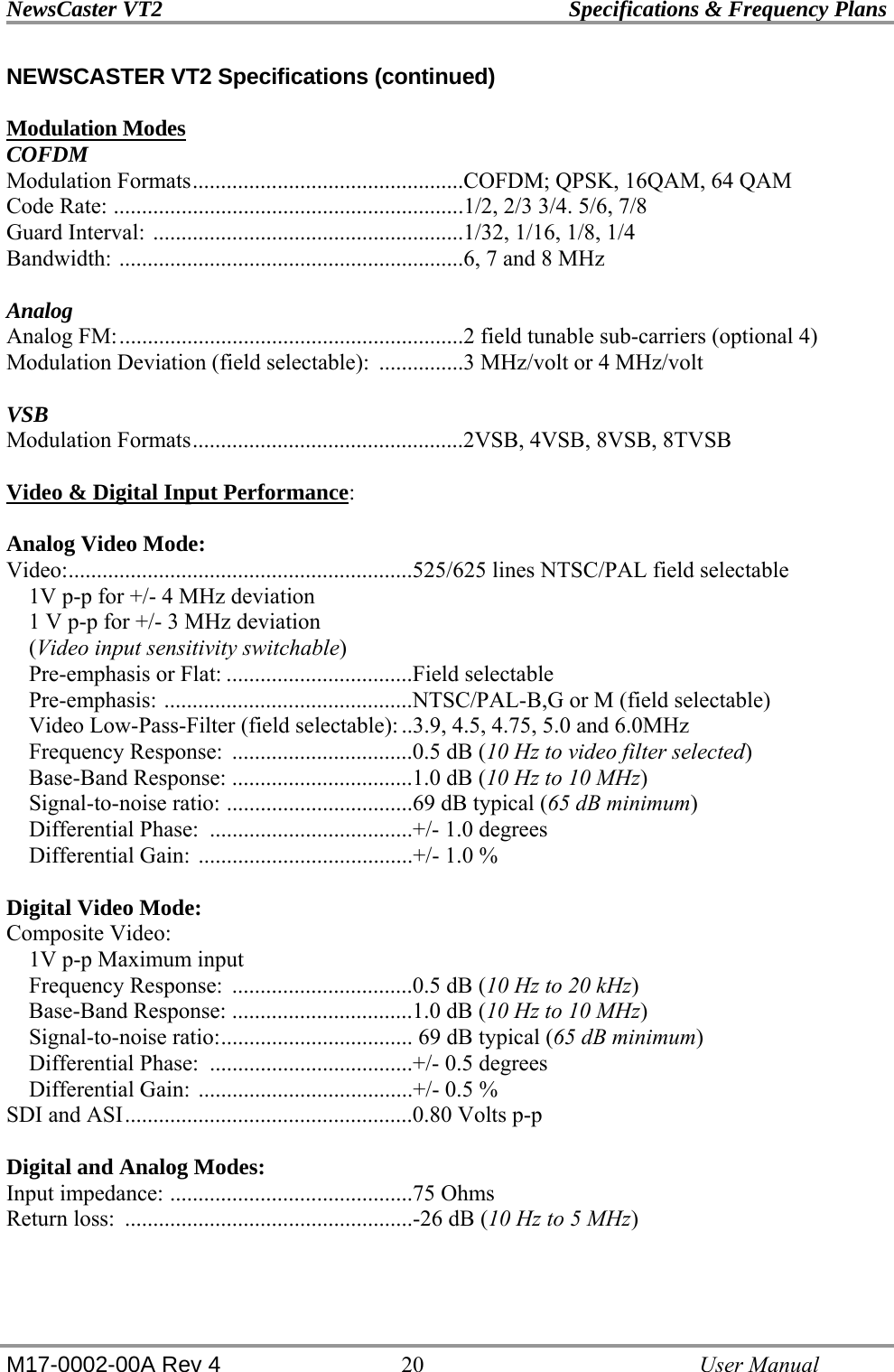 NewsCaster VT2    Specifications &amp; Frequency Plans  M17-0002-00A Rev 4 20   User Manual NEWSCASTER VT2 Specifications (continued)  Modulation Modes COFDM Modulation Formats................................................COFDM; QPSK, 16QAM, 64 QAM Code Rate: ..............................................................1/2, 2/3 3/4. 5/6, 7/8 Guard Interval: .......................................................1/32, 1/16, 1/8, 1/4  Bandwidth: .............................................................6, 7 and 8 MHz    Analog Analog FM:.............................................................2 field tunable sub-carriers (optional 4) Modulation Deviation (field selectable):  ...............3 MHz/volt or 4 MHz/volt  VSB Modulation Formats................................................2VSB, 4VSB, 8VSB, 8TVSB  Video &amp; Digital Input Performance:  Analog Video Mode: Video:.............................................................525/625 lines NTSC/PAL field selectable     1V p-p for +/- 4 MHz deviation     1 V p-p for +/- 3 MHz deviation     (Video input sensitivity switchable)     Pre-emphasis or Flat: .................................Field selectable     Pre-emphasis: ............................................NTSC/PAL-B,G or M (field selectable)     Video Low-Pass-Filter (field selectable): ..3.9, 4.5, 4.75, 5.0 and 6.0MHz     Frequency Response:  ................................0.5 dB (10 Hz to video filter selected)     Base-Band Response: ................................1.0 dB (10 Hz to 10 MHz)     Signal-to-noise ratio: .................................69 dB typical (65 dB minimum)     Differential Phase:  ....................................+/- 1.0 degrees     Differential Gain: ......................................+/- 1.0 %  Digital Video Mode: Composite Video:     1V p-p Maximum input     Frequency Response:  ................................0.5 dB (10 Hz to 20 kHz)     Base-Band Response: ................................1.0 dB (10 Hz to 10 MHz)     Signal-to-noise ratio:.................................. 69 dB typical (65 dB minimum)     Differential Phase:  ....................................+/- 0.5 degrees     Differential Gain: ......................................+/- 0.5 % SDI and ASI...................................................0.80 Volts p-p  Digital and Analog Modes: Input impedance: ...........................................75 Ohms Return loss:  ...................................................-26 dB (10 Hz to 5 MHz) 