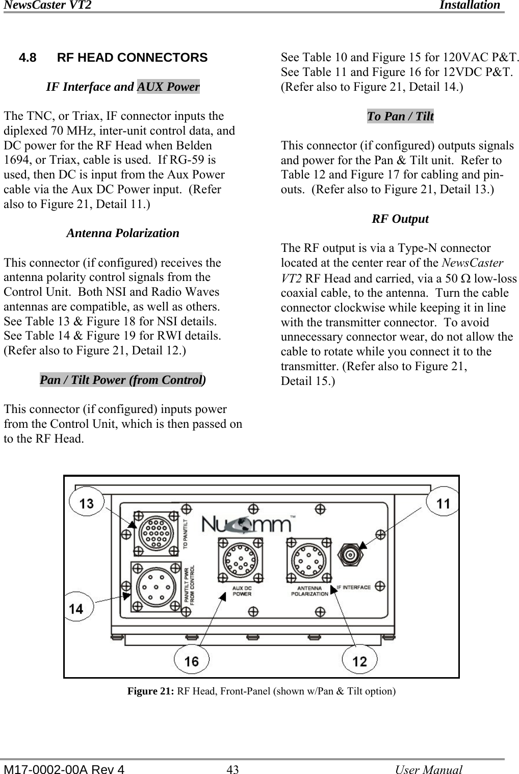 NewsCaster VT2    Installation  M17-0002-00A Rev 4 43   User Manual 4.8  RF HEAD CONNECTORS  IF Interface and AUX Power  The TNC, or Triax, IF connector inputs the diplexed 70 MHz, inter-unit control data, and DC power for the RF Head when Belden 1694, or Triax, cable is used.  If RG-59 is used, then DC is input from the Aux Power cable via the Aux DC Power input.  (Refer also to Figure 21, Detail 11.)  Antenna Polarization  This connector (if configured) receives the antenna polarity control signals from the Control Unit.  Both NSI and Radio Waves antennas are compatible, as well as others.  See Table 13 &amp; Figure 18 for NSI details.   See Table 14 &amp; Figure 19 for RWI details.  (Refer also to Figure 21, Detail 12.)  Pan / Tilt Power (from Control)  This connector (if configured) inputs power from the Control Unit, which is then passed on to the RF Head.   See Table 10 and Figure 15 for 120VAC P&amp;T.   See Table 11 and Figure 16 for 12VDC P&amp;T.  (Refer also to Figure 21, Detail 14.)  To Pan / Tilt  This connector (if configured) outputs signals and power for the Pan &amp; Tilt unit.  Refer to Table 12 and Figure 17 for cabling and pin-outs.  (Refer also to Figure 21, Detail 13.)  RF Output  The RF output is via a Type-N connector located at the center rear of the NewsCaster VT2 RF Head and carried, via a 50 Ω low-loss coaxial cable, to the antenna.  Turn the cable connector clockwise while keeping it in line with the transmitter connector.  To avoid unnecessary connector wear, do not allow the cable to rotate while you connect it to the transmitter. (Refer also to Figure 21,  Detail 15.)    Figure 21: RF Head, Front-Panel (shown w/Pan &amp; Tilt option)  