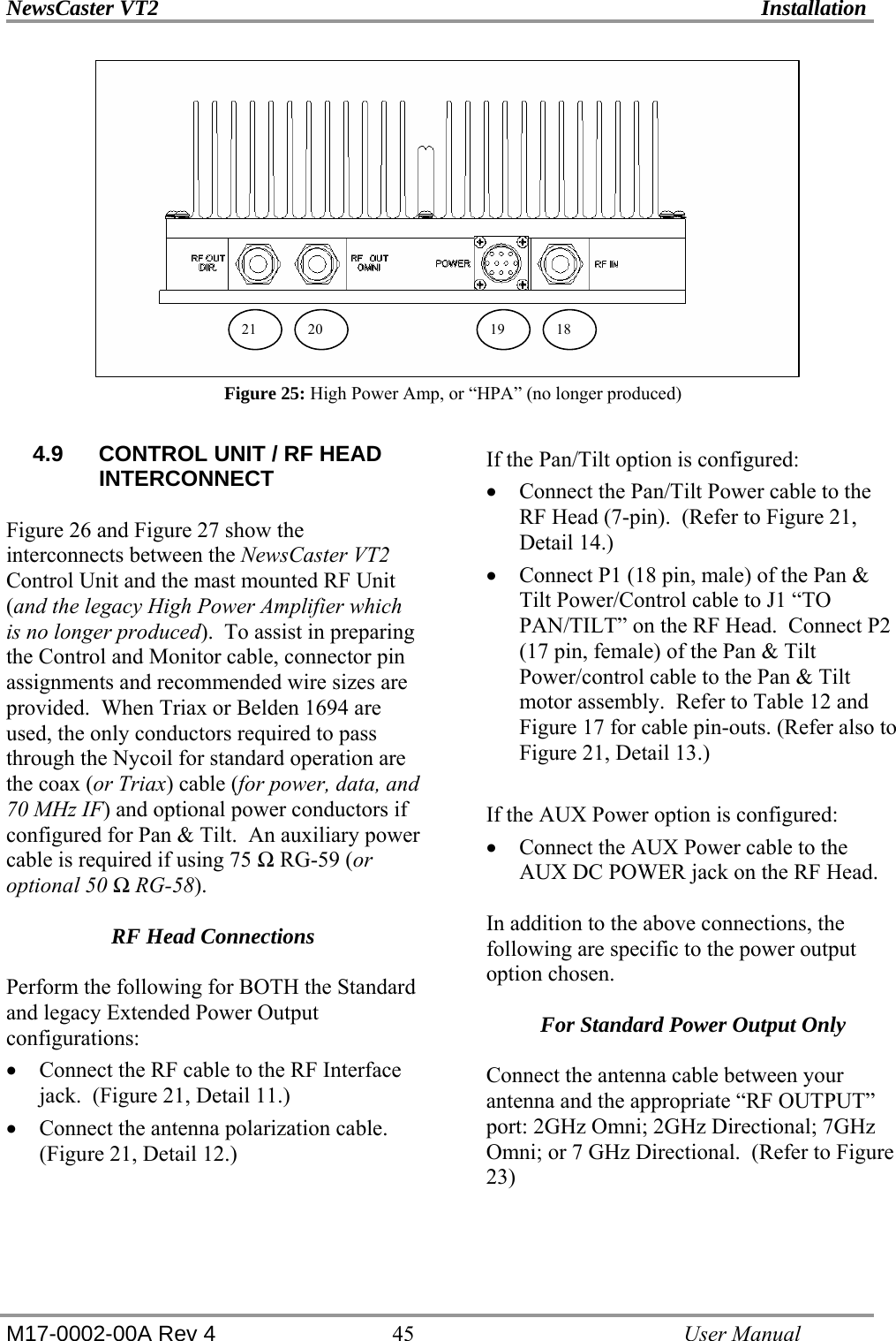 NewsCaster VT2    Installation  M17-0002-00A Rev 4 45   User Manual           Figure 25: High Power Amp, or “HPA” (no longer produced)  4.9  CONTROL UNIT / RF HEAD INTERCONNECT  Figure 26 and Figure 27 show the interconnects between the NewsCaster VT2 Control Unit and the mast mounted RF Unit (and the legacy High Power Amplifier which is no longer produced).  To assist in preparing the Control and Monitor cable, connector pin assignments and recommended wire sizes are provided.  When Triax or Belden 1694 are used, the only conductors required to pass through the Nycoil for standard operation are the coax (or Triax) cable (for power, data, and 70 MHz IF) and optional power conductors if configured for Pan &amp; Tilt.  An auxiliary power cable is required if using 75 Ω RG-59 (or optional 50 Ω RG-58).  RF Head Connections  Perform the following for BOTH the Standard and legacy Extended Power Output configurations: • Connect the RF cable to the RF Interface jack.  (Figure 21, Detail 11.) • Connect the antenna polarization cable. (Figure 21, Detail 12.)   If the Pan/Tilt option is configured: • Connect the Pan/Tilt Power cable to the RF Head (7-pin).  (Refer to Figure 21, Detail 14.) • Connect P1 (18 pin, male) of the Pan &amp; Tilt Power/Control cable to J1 “TO PAN/TILT” on the RF Head.  Connect P2 (17 pin, female) of the Pan &amp; Tilt Power/control cable to the Pan &amp; Tilt motor assembly.  Refer to Table 12 and Figure 17 for cable pin-outs. (Refer also to Figure 21, Detail 13.)  If the AUX Power option is configured: • Connect the AUX Power cable to the AUX DC POWER jack on the RF Head.  In addition to the above connections, the following are specific to the power output option chosen.  For Standard Power Output Only  Connect the antenna cable between your antenna and the appropriate “RF OUTPUT” port: 2GHz Omni; 2GHz Directional; 7GHz Omni; or 7 GHz Directional.  (Refer to Figure 23)   20 19 1821 