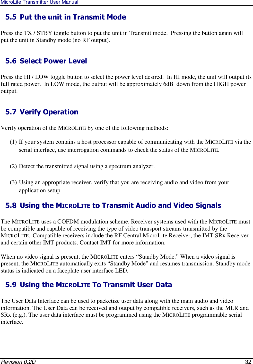 MicroLite Transmitter User Manual   Revision 0.2D    32 5.5 Put the unit in Transmit Mode   Press the TX / STBY toggle button to put the unit in Transmit mode.  Pressing the button again will put the unit in Standby mode (no RF output).   5.6 Select Power Level   Press the HI / LOW toggle button to select the power level desired.  In HI mode, the unit will output its full rated power.  In LOW mode, the output will be approximately 6dB  down from the HIGH power output.   5.7 Verify Operation   Verify operation of the MICROLITE by one of the following methods:  (1) If your system contains a host processor capable of communicating with the MICROLITE via the serial interface, use interrogation commands to check the status of the MICROLITE.   (2) Detect the transmitted signal using a spectrum analyzer.  (3) Using an appropriate receiver, verify that you are receiving audio and video from your application setup.  5.8 Using the MICROLITE to Transmit Audio and Video Signals  The MICROLITE uses a COFDM modulation scheme. Receiver systems used with the MICROLITE must be compatible and capable of receiving the type of video transport streams transmitted by the MICROLITE.  Compatible receivers include the RF Central MicroLite Receiver, the IMT SRx Receiver and certain other IMT products. Contact IMT for more information.   When no video signal is present, the MICROLITE enters “Standby Mode.” When a video signal is present, the MICROLITE automatically exits “Standby Mode” and resumes transmission. Standby mode status is indicated on a faceplate user interface LED.  5.9 Using the MICROLITE To Transmit User Data  The User Data Interface can be used to packetize user data along with the main audio and video information. The User Data can be received and output by compatible receivers, such as the MLR and SRx (e.g.). The user data interface must be programmed using the MICROLITE programmable serial interface.  