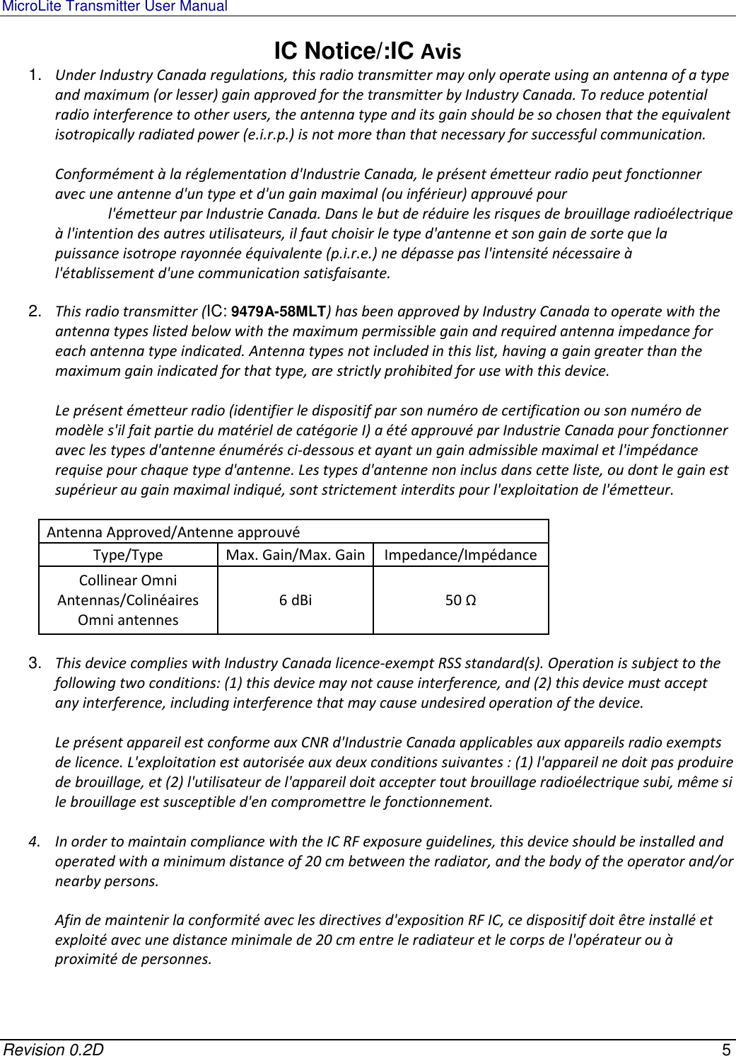 MicroLite Transmitter User Manual   Revision 0.2D    5 IC Notice/:IC Avis 1.  Under Industry Canada regulations, this radio transmitter may only operate using an antenna of a type and maximum (or lesser) gain approved for the transmitter by Industry Canada. To reduce potential radio interference to other users, the antenna type and its gain should be so chosen that the equivalent isotropically radiated power (e.i.r.p.) is not more than that necessary for successful communication.  Conformément à la réglementation d&apos;Industrie Canada, le présent émetteur radio peut fonctionner avec une antenne d&apos;un type et d&apos;un gain maximal (ou inférieur) approuvé pour   l&apos;émetteur par Industrie Canada. Dans le but de réduire les risques de brouillage radioélectrique à l&apos;intention des autres utilisateurs, il faut choisir le type d&apos;antenne et son gain de sorte que la puissance isotrope rayonnée équivalente (p.i.r.e.) ne dépasse pas l&apos;intensité nécessaire à l&apos;établissement d&apos;une communication satisfaisante.  2.  This radio transmitter (IC: 9479A-58MLT) has been approved by Industry Canada to operate with the antenna types listed below with the maximum permissible gain and required antenna impedance for each antenna type indicated. Antenna types not included in this list, having a gain greater than the maximum gain indicated for that type, are strictly prohibited for use with this device.  Le présent émetteur radio (identifier le dispositif par son numéro de certification ou son numéro de modèle s&apos;il fait partie du matériel de catégorie I) a été approuvé par Industrie Canada pour fonctionner avec les types d&apos;antenne énumérés ci-dessous et ayant un gain admissible maximal et l&apos;impédance requise pour chaque type d&apos;antenne. Les types d&apos;antenne non inclus dans cette liste, ou dont le gain est supérieur au gain maximal indiqué, sont strictement interdits pour l&apos;exploitation de l&apos;émetteur.  Antenna Approved/Antenne approuvé Type/Type  Max. Gain/Max. Gain Impedance/Impédance Collinear Omni Antennas/Colinéaires Omni antennes 6 dBi  50 Ω  3.  This device complies with Industry Canada licence-exempt RSS standard(s). Operation is subject to the following two conditions: (1) this device may not cause interference, and (2) this device must accept any interference, including interference that may cause undesired operation of the device.  Le présent appareil est conforme aux CNR d&apos;Industrie Canada applicables aux appareils radio exempts de licence. L&apos;exploitation est autorisée aux deux conditions suivantes : (1) l&apos;appareil ne doit pas produire de brouillage, et (2) l&apos;utilisateur de l&apos;appareil doit accepter tout brouillage radioélectrique subi, même si le brouillage est susceptible d&apos;en compromettre le fonctionnement.  4. In order to maintain compliance with the IC RF exposure guidelines, this device should be installed and operated with a minimum distance of 20 cm between the radiator, and the body of the operator and/or nearby persons.  Afin de maintenir la conformité avec les directives d&apos;exposition RF IC, ce dispositif doit être installé et exploité avec une distance minimale de 20 cm entre le radiateur et le corps de l&apos;opérateur ou à proximité de personnes.   