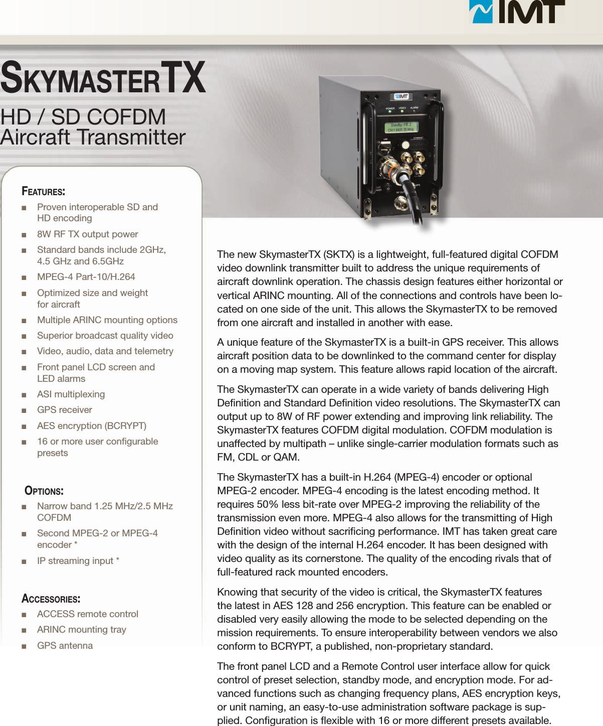 The new SkymasterTX (SKTX) is a lightweight, full-featured digital COFDM video downlink transmitter built to address the unique requirements of aircraft downlink operation. The chassis design features either horizontal or vertical ARINC mounting. All of the connections and controls have been lo-cated on one side of the unit. This allows the SkymasterTX to be removed from one aircraft and installed in another with ease. A unique feature of the SkymasterTX is a built-in GPS receiver. This allows aircraft position data to be downlinked to the command center for display on a moving map system. This feature allows rapid location of the aircraft.The SkymasterTX can operate in a wide variety of bands delivering High Denition and Standard Denition video resolutions. The SkymasterTX can output up to 8W of RF power extending and improving link reliability. The SkymasterTX features COFDM digital modulation. COFDM modulation is unaffected by multipath – unlike single-carrier modulation formats such as FM, CDL or QAM.The SkymasterTX has a built-in H.264 (MPEG-4) encoder or optional MPEG-2 encoder. MPEG-4 encoding is the latest encoding method. It requires 50% less bit-rate over MPEG-2 improving the reliability of the transmission even more. MPEG-4 also allows for the transmitting of High Denition video without sacricing performance. IMT has taken great care with the design of the internal H.264 encoder. It has been designed with video quality as its cornerstone. The quality of the encoding rivals that of full-featured rack mounted encoders. Knowing that security of the video is critical, the SkymasterTX features the latest in AES 128 and 256 encryption. This feature can be enabled or disabled very easily allowing the mode to be selected depending on the mission requirements. To ensure interoperability between vendors we also conform to BCRYPT, a published, non-proprietary standard.The front panel LCD and a Remote Control user interface allow for quick control of preset selection, standby mode, and encryption mode. For ad-vanced functions such as changing frequency plans, AES encryption keys, or unit naming, an easy-to-use administration software package is sup-plied. Conguration is exible with 16 or more different presets available.HD / SD COFDMAircraft TransmitterSkymaStertXFeatureS:n Proven interoperable SD and  HD encodingn 8W RF TX output powern Standard bands include 2GHz,  4.5 GHz and 6.5GHzn MPEG-4 Part-10/H.264n Optimized size and weight  for aircraftn Multiple ARINC mounting optionsn Superior broadcast quality videon Video, audio, data and telemetryn Front panel LCD screen and  LED alarmsn ASI multiplexingn GPS receivern AES encryption (BCRYPT)n 16 or more user congurable presets OptiOnS:n Narrow band 1.25 MHz/2.5 MHz COFDMn Second MPEG-2 or MPEG-4 encoder *n IP streaming input *acceSSOrieS:n ACCESS remote controln ARINC mounting trayn GPS antenna