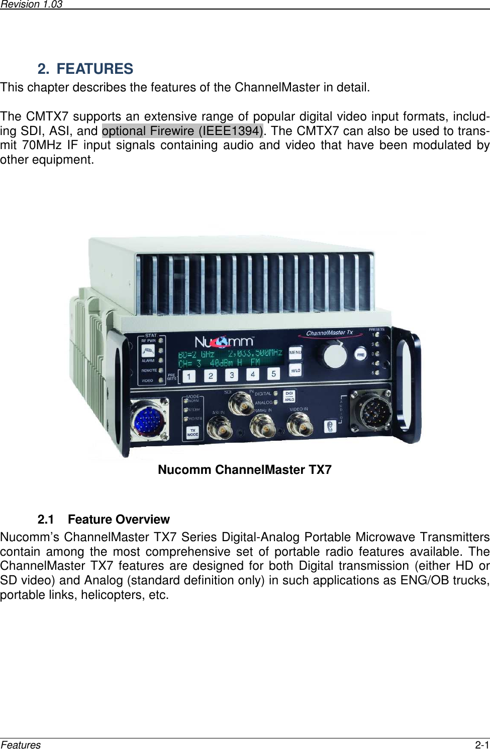 Revision 1.03      Features  2-1  2.  FEATURES This chapter describes the features of the ChannelMaster in detail.   The CMTX7 supports an extensive range of popular digital video input formats, includ-ing SDI, ASI, and optional Firewire (IEEE1394). The CMTX7 can also be used to trans-mit 70MHz IF input signals containing audio and video that have been modulated  by other equipment.       Nucomm ChannelMaster TX7   2.1  Feature Overview Nucomm’s ChannelMaster TX7 Series Digital-Analog Portable Microwave Transmitters contain  among  the  most  comprehensive  set  of  portable  radio  features  available.  The ChannelMaster TX7 features are designed for both Digital transmission (either HD or SD video) and Analog (standard definition only) in such applications as ENG/OB trucks, portable links, helicopters, etc.    
