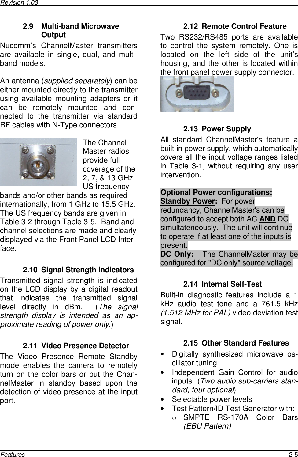 Revision 1.03      Features  2-5 2.9  Multi-band Microwave Output  Nucomm’s  ChannelMaster  transmitters are  available  in  single,  dual,  and  multi-band models.    An antenna (supplied separately) can be either mounted directly to the transmitter using  available  mounting  adapters  or  it can  be  remotely  mounted  and  con-nected  to  the  transmitter  via  standard RF cables with N-Type connectors.    The Channel-Master radios provide full coverage of the 2, 7, &amp; 13 GHz US frequency bands and/or other bands as required internationally, from 1 GHz to 15.5 GHz.  The US frequency bands are given in Table 3-2 through Table 3-5.  Band and channel selections are made and clearly displayed via the Front Panel LCD Inter-face.  2.10  Signal Strength Indicators Transmitted  signal  strength  is  indicated on the LCD display by a digital readout that  indicates  the  transmitted  signal level  directly  in  dBm.    (The  signal strength  display  is  intended  as  an  ap-proximate reading of power only.)  2.11  Video Presence Detector The  Video  Presence  Remote  Standby mode  enables  the  camera  to  remotely turn on the color bars or put the Chan-nelMaster  in  standby  based  upon  the detection of video presence at the input port.  2.12  Remote Control Feature Two  RS232/RS485  ports  are  available to  control  the  system  remotely.  One  is located  on  the  left  side  of  the  unit’s housing, and the other is located within the front panel power supply connector.   2.13  Power Supply All  standard  ChannelMaster&apos;s  feature  a built-in power supply, which automatically covers all the input voltage ranges listed in Table  3-1,  without  requiring  any user intervention.   Optional Power configurations: Standby Power:  For power redundancy, ChannelMaster&apos;s can be configured to accept both AC AND DC simultateneously.  The unit will continue to operate if at least one of the inputs is present. DC Only:    The ChannelMaster may be configured for &quot;DC only&quot; source voltage.   2.14  Internal Self-Test Built-in  diagnostic  features  include  a  1 kHz  audio  test  tone  and  a  761.5  kHz (1.512 MHz for PAL) video deviation test signal.   2.15  Other Standard Features •  Digitally  synthesized  microwave  os-cillator tuning •  Independent  Gain  Control  for  audio inputs  (Two audio sub-carriers stan-dard, four optional) •  Selectable power levels •  Test Pattern/ID Test Generator with: o  SMPTE  RS-170A  Color  Bars (EBU Pattern) 