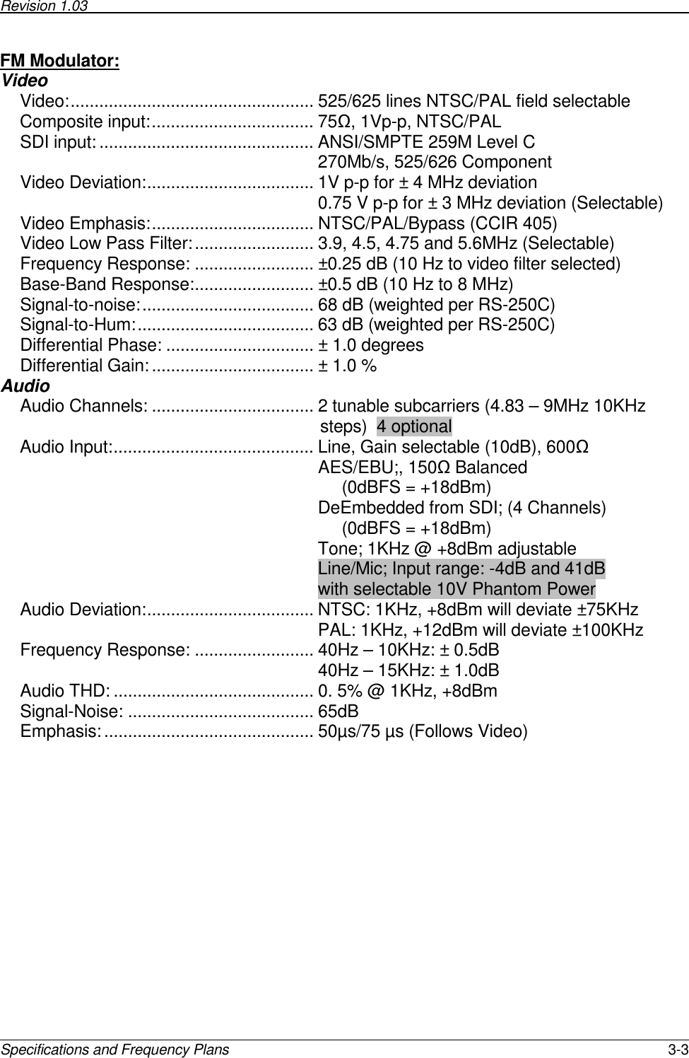 Revision 1.03        Specifications and Frequency Plans  3-3 FM Modulator:  Video Video:................................................... 525/625 lines NTSC/PAL field selectable Composite input:.................................. 75Ω, 1Vp-p, NTSC/PAL SDI input:............................................. ANSI/SMPTE 259M Level C 270Mb/s, 525/626 Component Video Deviation:................................... 1V p-p for ± 4 MHz deviation 0.75 V p-p for ± 3 MHz deviation (Selectable) Video Emphasis:.................................. NTSC/PAL/Bypass (CCIR 405) Video Low Pass Filter:......................... 3.9, 4.5, 4.75 and 5.6MHz (Selectable) Frequency Response: ......................... ±0.25 dB (10 Hz to video filter selected) Base-Band Response:......................... ±0.5 dB (10 Hz to 8 MHz) Signal-to-noise:.................................... 68 dB (weighted per RS-250C) Signal-to-Hum:..................................... 63 dB (weighted per RS-250C) Differential Phase: ............................... ± 1.0 degrees Differential Gain:.................................. ± 1.0 % Audio Audio Channels: .................................. 2 tunable subcarriers (4.83 – 9MHz 10KHz                                                                steps)  4 optional Audio Input:.......................................... Line, Gain selectable (10dB), 600Ω AES/EBU;, 150Ω Balanced      (0dBFS = +18dBm) DeEmbedded from SDI; (4 Channels)      (0dBFS = +18dBm) Tone; 1KHz @ +8dBm adjustable Line/Mic; Input range: -4dB and 41dB with selectable 10V Phantom Power Audio Deviation:................................... NTSC: 1KHz, +8dBm will deviate ±75KHz PAL: 1KHz, +12dBm will deviate ±100KHz Frequency Response: ......................... 40Hz – 10KHz: ± 0.5dB  40Hz – 15KHz: ± 1.0dB  Audio THD: .......................................... 0. 5% @ 1KHz, +8dBm Signal-Noise: ....................................... 65dB Emphasis: ............................................ 50µs/75 µs (Follows Video) 