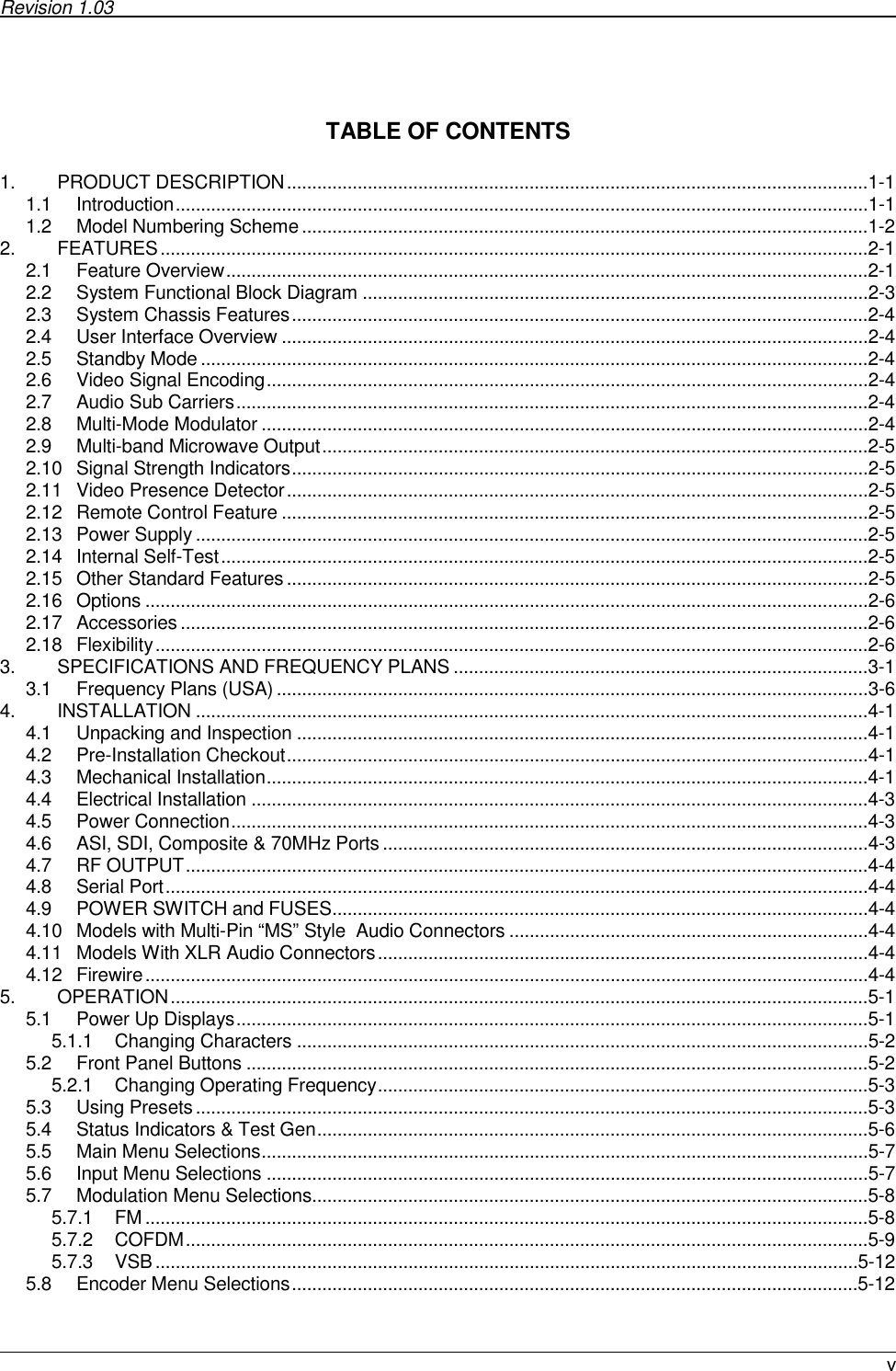 Revision 1.03       v   TABLE OF CONTENTS  1. PRODUCT DESCRIPTION...................................................................................................................1-1 1.1 Introduction.........................................................................................................................................1-1 1.2 Model Numbering Scheme................................................................................................................1-2 2. FEATURES............................................................................................................................................2-1 2.1 Feature Overview...............................................................................................................................2-1 2.2 System Functional Block Diagram ....................................................................................................2-3 2.3 System Chassis Features..................................................................................................................2-4 2.4 User Interface Overview ....................................................................................................................2-4 2.5 Standby Mode ....................................................................................................................................2-4 2.6 Video Signal Encoding.......................................................................................................................2-4 2.7 Audio Sub Carriers.............................................................................................................................2-4 2.8 Multi-Mode Modulator ........................................................................................................................2-4 2.9 Multi-band Microwave Output............................................................................................................2-5 2.10 Signal Strength Indicators..................................................................................................................2-5 2.11 Video Presence Detector...................................................................................................................2-5 2.12 Remote Control Feature ....................................................................................................................2-5 2.13 Power Supply .....................................................................................................................................2-5 2.14 Internal Self-Test................................................................................................................................2-5 2.15 Other Standard Features...................................................................................................................2-5 2.16 Options ...............................................................................................................................................2-6 2.17 Accessories ........................................................................................................................................2-6 2.18 Flexibility.............................................................................................................................................2-6 3. SPECIFICATIONS AND FREQUENCY PLANS ..................................................................................3-1 3.1 Frequency Plans (USA) .....................................................................................................................3-6 4. INSTALLATION .....................................................................................................................................4-1 4.1 Unpacking and Inspection .................................................................................................................4-1 4.2 Pre-Installation Checkout...................................................................................................................4-1 4.3 Mechanical Installation.......................................................................................................................4-1 4.4 Electrical Installation ..........................................................................................................................4-3 4.5 Power Connection..............................................................................................................................4-3 4.6 ASI, SDI, Composite &amp; 70MHz Ports................................................................................................4-3 4.7 RF OUTPUT.......................................................................................................................................4-4 4.8 Serial Port...........................................................................................................................................4-4 4.9 POWER SWITCH and FUSES..........................................................................................................4-4 4.10 Models with Multi-Pin “MS” Style  Audio Connectors .......................................................................4-4 4.11 Models With XLR Audio Connectors.................................................................................................4-4 4.12 Firewire...............................................................................................................................................4-4 5. OPERATION..........................................................................................................................................5-1 5.1 Power Up Displays.............................................................................................................................5-1 5.1.1 Changing Characters .................................................................................................................5-2 5.2 Front Panel Buttons ...........................................................................................................................5-2 5.2.1 Changing Operating Frequency.................................................................................................5-3 5.3 Using Presets.....................................................................................................................................5-3 5.4 Status Indicators &amp; Test Gen.............................................................................................................5-6 5.5 Main Menu Selections........................................................................................................................5-7 5.6 Input Menu Selections .......................................................................................................................5-7 5.7 Modulation Menu Selections..............................................................................................................5-8 5.7.1 FM ...............................................................................................................................................5-8 5.7.2 COFDM.......................................................................................................................................5-9 5.7.3 VSB...........................................................................................................................................5-12 5.8 Encoder Menu Selections................................................................................................................5-12 