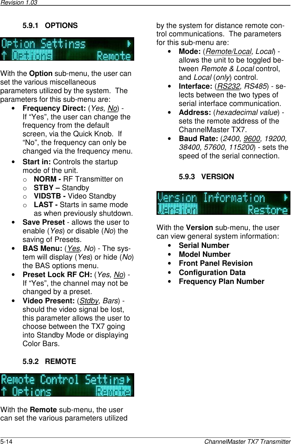 Revision 1.03      5-14  ChannelMaster TX7 Transmitter 5.9.1  OPTIONS    With the Option sub-menu, the user can set the various miscellaneous parameters utilized by the system.  The parameters for this sub-menu are: • Frequency Direct: (Yes, No) -  If “Yes”, the user can change the frequency from the default screen, via the Quick Knob.  If “No”, the frequency can only be changed via the frequency menu. • Start in: Controls the startup mode of the unit. o NORM - RF Transmitter on o STBY – Standby o VIDSTB - Video Standby o LAST - Starts in same mode as when previously shutdown. • Save Preset - allows the user to enable (Yes) or disable (No) the saving of Presets. • BAS Menu: (Yes, No) - The sys-tem will display (Yes) or hide (No) the BAS options menu. • Preset Lock RF CH: (Yes, No) - If “Yes”, the channel may not be changed by a preset.  • Video Present: (Stdby, Bars) - should the video signal be lost, this parameter allows the user to choose between the TX7 going into Standby Mode or displaying Color Bars.   5.9.2  REMOTE    With the Remote sub-menu, the user can set the various parameters utilized by the system for distance remote con-trol communications.  The parameters for this sub-menu are: • Mode: (Remote/Local, Local) - allows the unit to be toggled be-tween Remote &amp; Local control, and Local (only) control. • Interface: (RS232, RS485) - se-lects between the two types of serial interface communication. • Address: (hexadecimal value) - sets the remote address of the ChannelMaster TX7. • Baud Rate: (2400, 9600, 19200, 38400, 57600, 115200) - sets the speed of the serial connection.  5.9.3  VERSION    With the Version sub-menu, the user can view general system information: • Serial Number • Model Number • Front Panel Revision • Configuration Data • Frequency Plan Number 