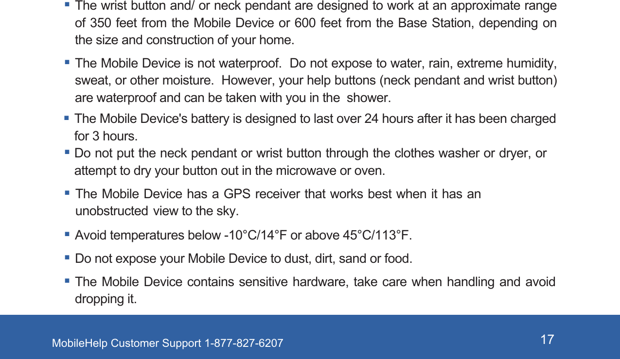 MobileHelp Customer Support 1-877-827-6207 17 The wrist button and/ or neck pendant are designed to work at an approximate range of 350 feet from the Mobile Device or 600 feet from the Base Station, depending on the size and construction of your home.  The Mobile Device is not waterproof.  Do not expose to water, rain, extreme humidity, sweat, or other moisture.  However, your help buttons (neck pendant and wrist button) are waterproof and can be taken with you in the  shower.The Mobile Device's battery is designed to last over 24 hours after it has been charged for 3 hours. Do not put the neck pendant or wrist button through the clothes washer or dryer, or attempt to dry your button out in the microwave or oven. The Mobile Device has a GPS receiver that works best when it has an unobstructed view to the sky. Avoid temperatures below -10&deg;C/14&deg;F or above 45&deg;C/113&deg;F. Do not expose your Mobile Device to dust, dirt, sand or food. The Mobile Device contains sensitive hardware, take care when handling and avoid dropping it.