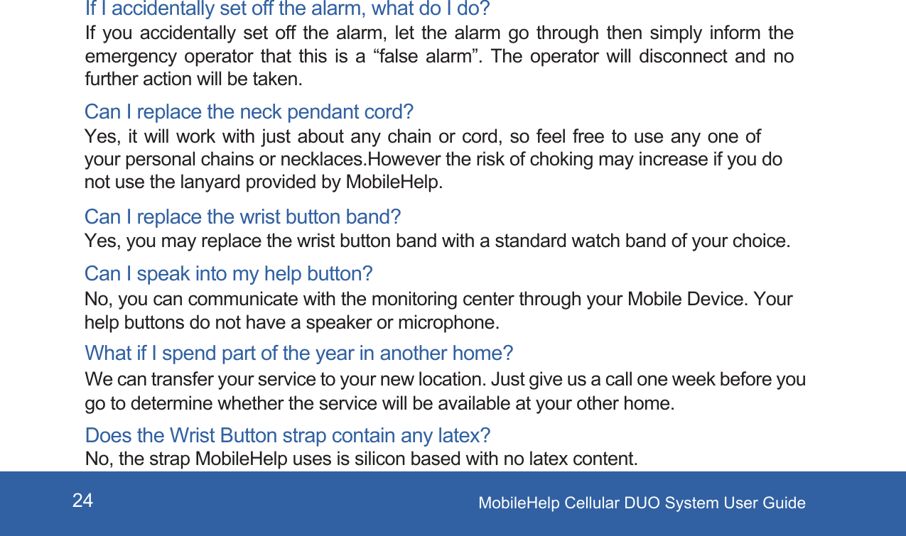 MobileHelp Cellular DUO System User Guide24If I accidentally set off the alarm, what do I do? If you accidentally set off the alarm, let the alarm go through then simply inform the emergency operator that this is a &ldquo;false alarm&rdquo;. The operator will disconnect and no further action will be taken. Can I replace the neck pendant cord? Yes, it will work with just about any chain or cord, so feel free to use any one of your personal chains or necklaces.However the risk of choking may increase if you do not use the lanyard provided by MobileHelp.Does the Wrist Button strap contain any latex? No, the strap MobileHelp uses is silicon based with no latex content. Can I replace the wrist button band? Yes, you may replace the wrist button band with a standard watch band of your choice. Can I speak into my help button? No, you can communicate with the monitoring center through your Mobile Device. Your help buttons do not have a speaker or microphone. What if I spend part of the year in another home? We can transfer your service to your new location. Just give us a call one week before you go to determine whether the service will be available at your other home.