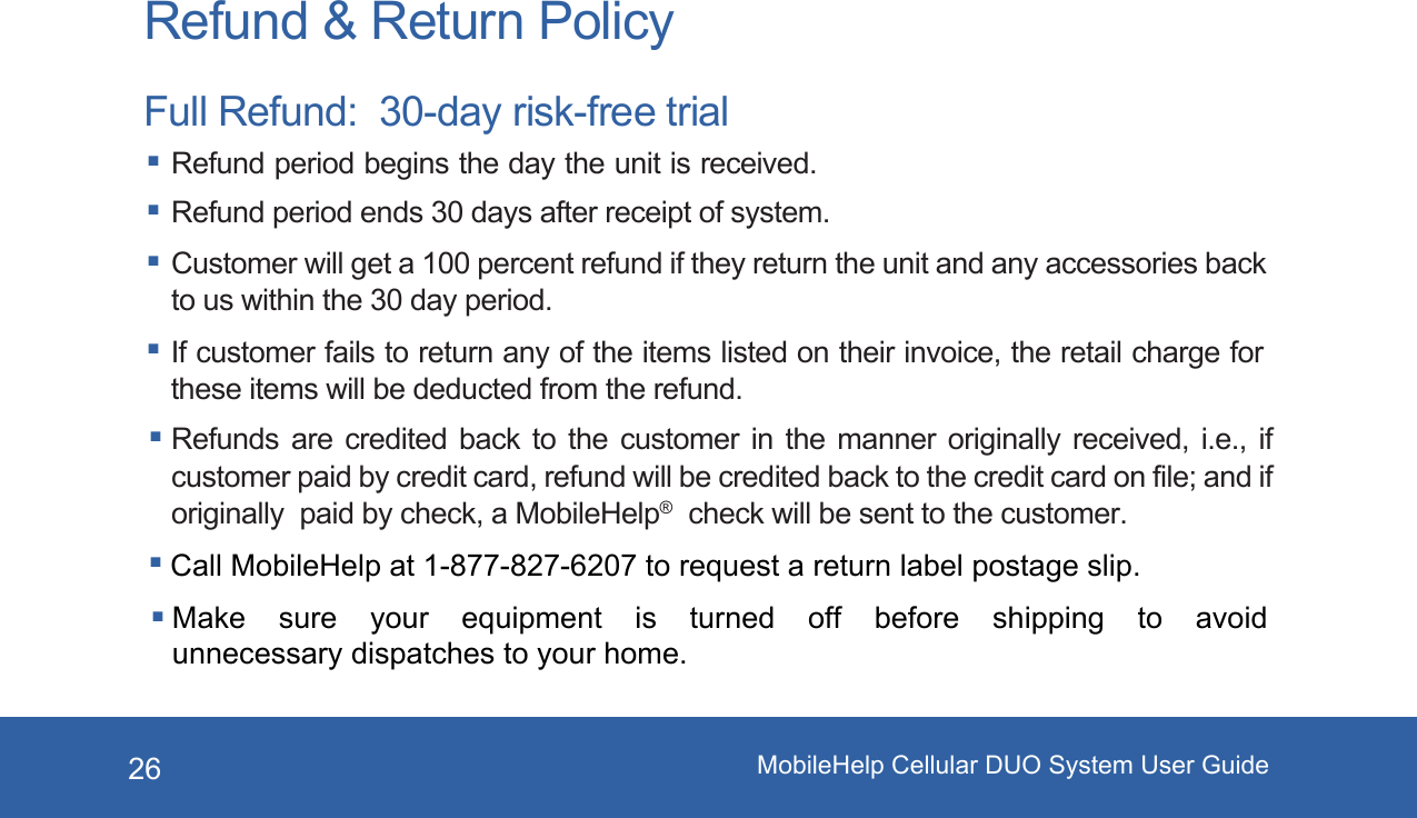 MobileHelp Cellular DUO System User Guide26Refund &amp; Return PolicyFull Refund:  30-day risk-free trial Refund period begins the day the unit is received. Refund period ends 30 days after receipt of system. Customer will get a 100 percent refund if they return the unit and any accessories back to us within the 30 day period. If customer fails to return any of the items listed on their invoice, the retail charge for these items will be deducted from the refund. Refunds are credited back to the customer in the manner originally received, i.e., if customer paid by credit card, refund will be credited back to the credit card on file; and if originally  paid by check, a MobileHelp&reg;  check will be sent to the customer.Call MobileHelp at 1-877-827-6207 to request a return label postage slip. Make  sure  your  equipment  is  turned  off  before  shipping  to  avoid unnecessary dispatches to your home. 
