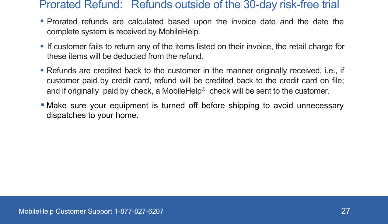 MobileHelp Customer Support 1-877-827-6207 27Prorated Refund:   Refunds outside of the 30-day risk-free trial Prorated  refunds  are  calculated  based  upon  the  invoice  date  and  the  date  the complete system is received by MobileHelp.  If customer fails to return any of the items listed on their invoice, the retail charge for these items will be deducted from the refund.Refunds are credited back to the  customer in the manner originally received, i.e., if customer paid by credit card, refund  will  be  credited  back to the credit card on file; and if originally  paid by check, a MobileHelp&reg;  check will be sent to the customer. Make sure your equipment is turned off before shipping to avoid  unnecessary dispatches to your home. 