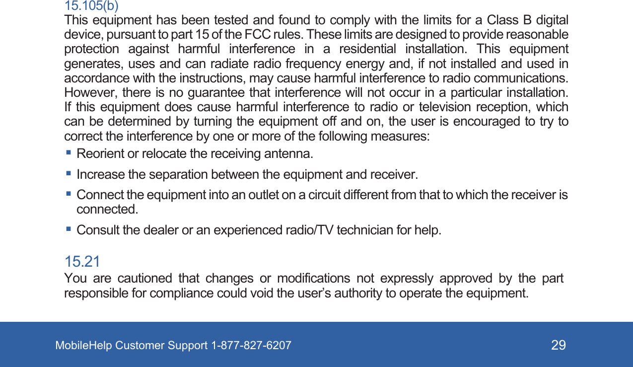 MobileHelp Customer Support 1-877-827-6207 2915.105(b)This equipment has been tested and found to comply with the limits for a Class B digital device, pursuant to part 15 of the FCC rules. These limits are designed to provide reasonable protection against harmful interference in a residential installation. This equipment generates, uses and can radiate radio frequency energy and, if not installed and used in accordance with the instructions, may cause harmful interference to radio communications. However, there is no guarantee that interference will not occur in a particular installation. If this equipment does cause harmful interference to radio or television reception, which can be determined by turning the equipment off and on, the user is encouraged to try to correct the interference by one or more of the following measures: Reorient or relocate the receiving antenna. Increase the separation between the equipment and receiver. Connect the equipment into an outlet on a circuit different from that to which the receiver is connected. Consult the dealer or an experienced radio/TV technician for help.15.21You are cautioned that changes or modifications not expressly approved by the part responsible for compliance could void the user&rsquo;s authority to operate the equipment.