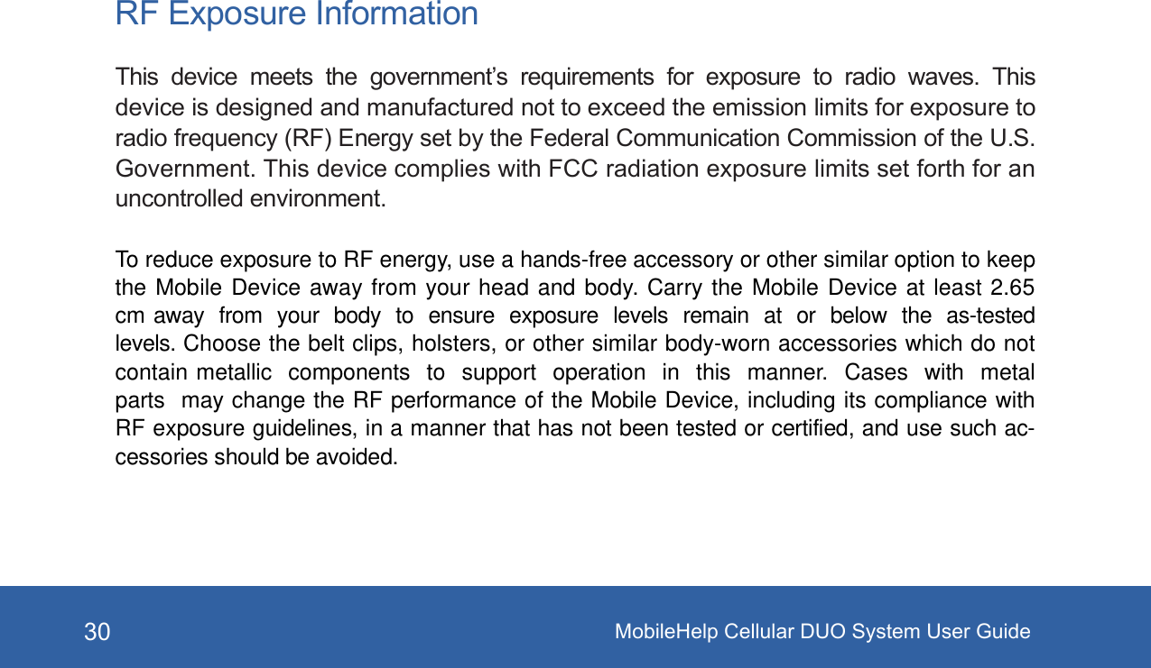 MobileHelp Cellular DUO System User Guide30RF Exposure InformationThis  device  meets  the  government&rsquo;s  requirements  for  exposure  to  radio  waves.  Thisdevice is designed and manufactured not to exceed the emission limits for exposure toradio frequency (RF) Energy set by the Federal Communication Commission of the U.S.Government. This device complies with FCC radiation exposure limits set forth for anuncontrolled environment.To reduce exposure to RF energy, use a hands-free accessory or other similar option to keepthe Mobile Device away from your head and body. Carry the Mobile Device at least 2.65cm away  from  your  body  to  ensure  exposure  levels  remain  at  or  below  the  as-testedlevels. Choose the belt clips, holsters, or other similar body-worn accessories which do notcontain metallic  components  to  support  operation  in  this  manner.  Cases  with  metalparts  may change the RF performance of the Mobile Device, including its compliance withRF exposure guidelines, in a manner that has not been tested or certified, and use such ac-cessories should be avoided.