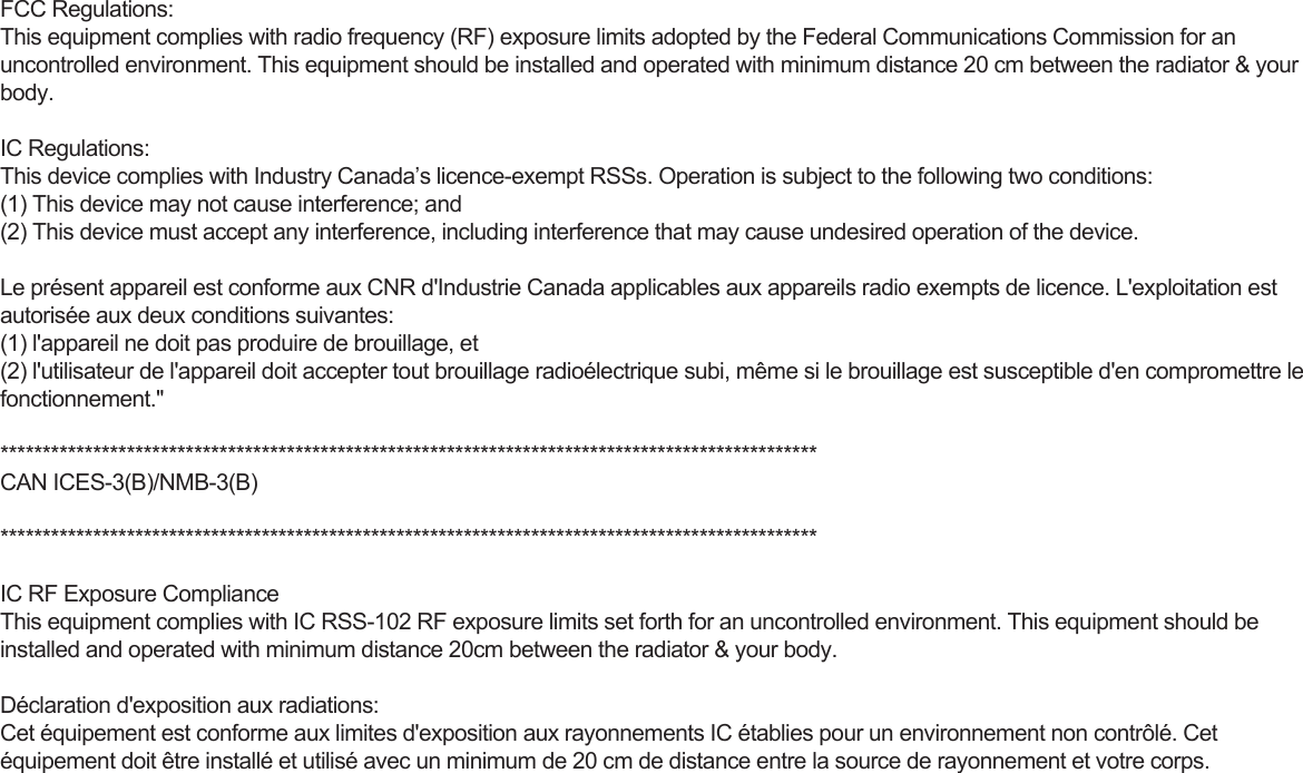 FCC Regulations:This equipment complies with radio frequency (RF) exposure limits adopted by the Federal Communications Commission for an uncontrolled environment. This equipment should be installed and operated with minimum distance 20 cm between the radiator &amp; your body.IC Regulations:This device complies with Industry Canada&rsquo;s licence-exempt RSSs. Operation is subject to the following two conditions:(1) This device may not cause interference; and(2) This device must accept any interference, including interference that may cause undesired operation of the device.Le pr&eacute;sent appareil est conforme aux CNR d'Industrie Canada applicables aux appareils radio exempts de licence. L'exploitation est autoris&eacute;e aux deux conditions suivantes: (1) l'appareil ne doit pas produire de brouillage, et (2) l'utilisateur de l'appareil doit accepter tout brouillage radio&eacute;lectrique subi, m&ecirc;me si le brouillage est susceptible d'en compromettre le fonctionnement."*************************************************************************************************CAN ICES-3(B)/NMB-3(B)*************************************************************************************************IC RF Exposure Compliance This equipment complies with IC RSS-102 RF exposure limits set forth for an uncontrolled environment. This equipment should be installed and operated with minimum distance 20cm between the radiator &amp; your body.D&eacute;claration d'exposition aux radiations:Cet &eacute;quipement est conforme aux limites d'exposition aux rayonnements IC &eacute;tablies pour un environnement non contr&ocirc;l&eacute;. Cet &eacute;quipement doit &ecirc;tre install&eacute; et utilis&eacute; avec un minimum de 20 cm de distance entre la source de rayonnement et votre corps.