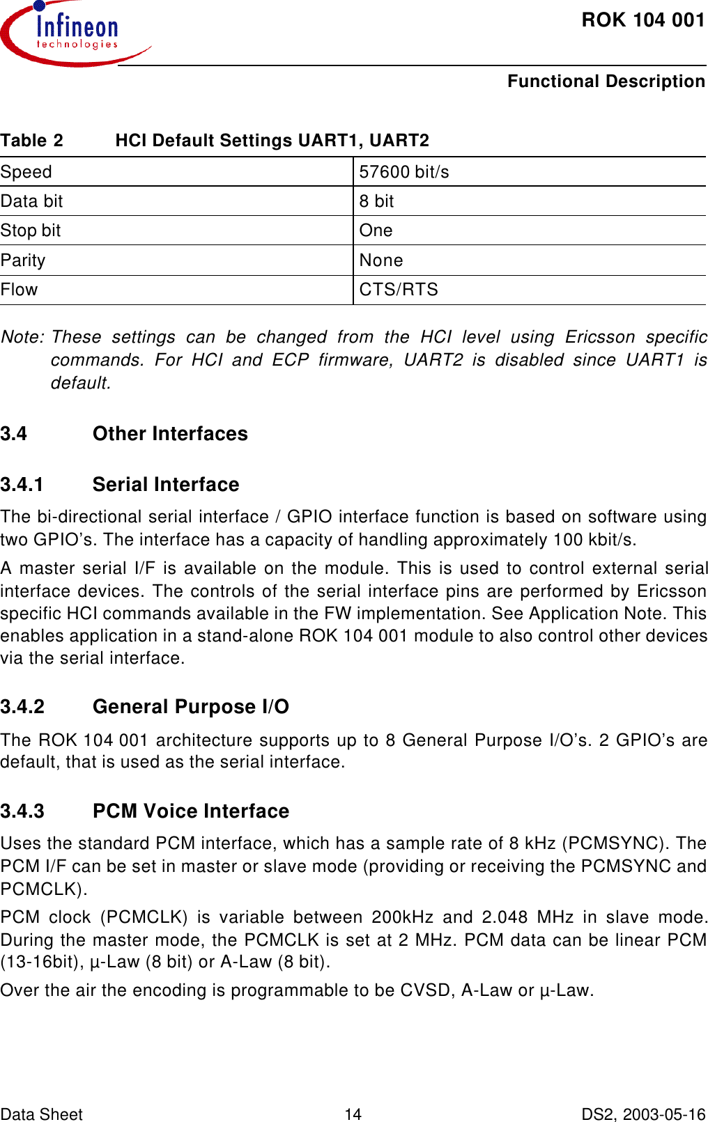 ROK104001Functional DescriptionData Sheet 14 DS2, 2003-05-16   Note: These settings can be changed from the HCI level using Ericsson specificcommands. For HCI and ECP firmware, UART2 is disabled since UART1 isdefault.3.4 Other Interfaces3.4.1 Serial InterfaceThe bi-directional serial interface / GPIO interface function is based on software usingtwo GPIO’s. The interface has a capacity of handling approximately 100 kbit/s.A master serial I/F is available on the module. This is used to control external serialinterface devices. The controls of the serial interface pins are performed by Ericssonspecific HCI commands available in the FW implementation. See Application Note. Thisenables application in a stand-alone ROK 104 001 module to also control other devicesvia the serial interface.3.4.2 General Purpose I/O The ROK104001 architecture supports up to 8 General Purpose I/O’s. 2 GPIO’s aredefault, that is used as the serial interface.3.4.3 PCM Voice InterfaceUses the standard PCM interface, which has a sample rate of 8 kHz (PCMSYNC). ThePCM I/F can be set in master or slave mode (providing or receiving the PCMSYNC andPCMCLK).PCM clock (PCMCLK) is variable between 200kHz and 2.048 MHz in slave mode.During the master mode, the PCMCLK is set at 2 MHz. PCM data can be linear PCM(13-16bit), µ-Law (8 bit) or A-Law (8 bit). Over the air the encoding is programmable to be CVSD, A-Law or µ-Law.Table2 HCI Default Settings UART1, UART2Speed 57600 bit/sData bit 8 bitStop bit OneParity NoneFlow CTS/RTS